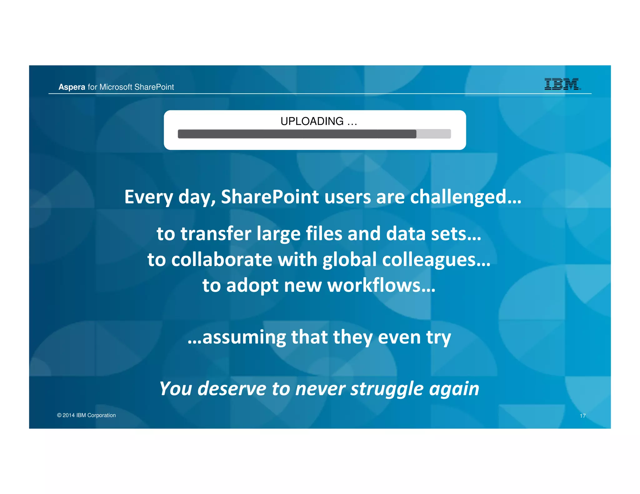 Aspera for Microsoft SharePoint
© 2014 IBM Corporation 17
Aspera for Microsoft SharePoint
© 2014 IBM Corporation 17
Every day, SharePoint users are challenged…
UPLOADING …
to transfer large files and data sets…
to collaborate with global colleagues…
to adopt new workflows…
…assuming that they even try
You deserve to never struggle again
 