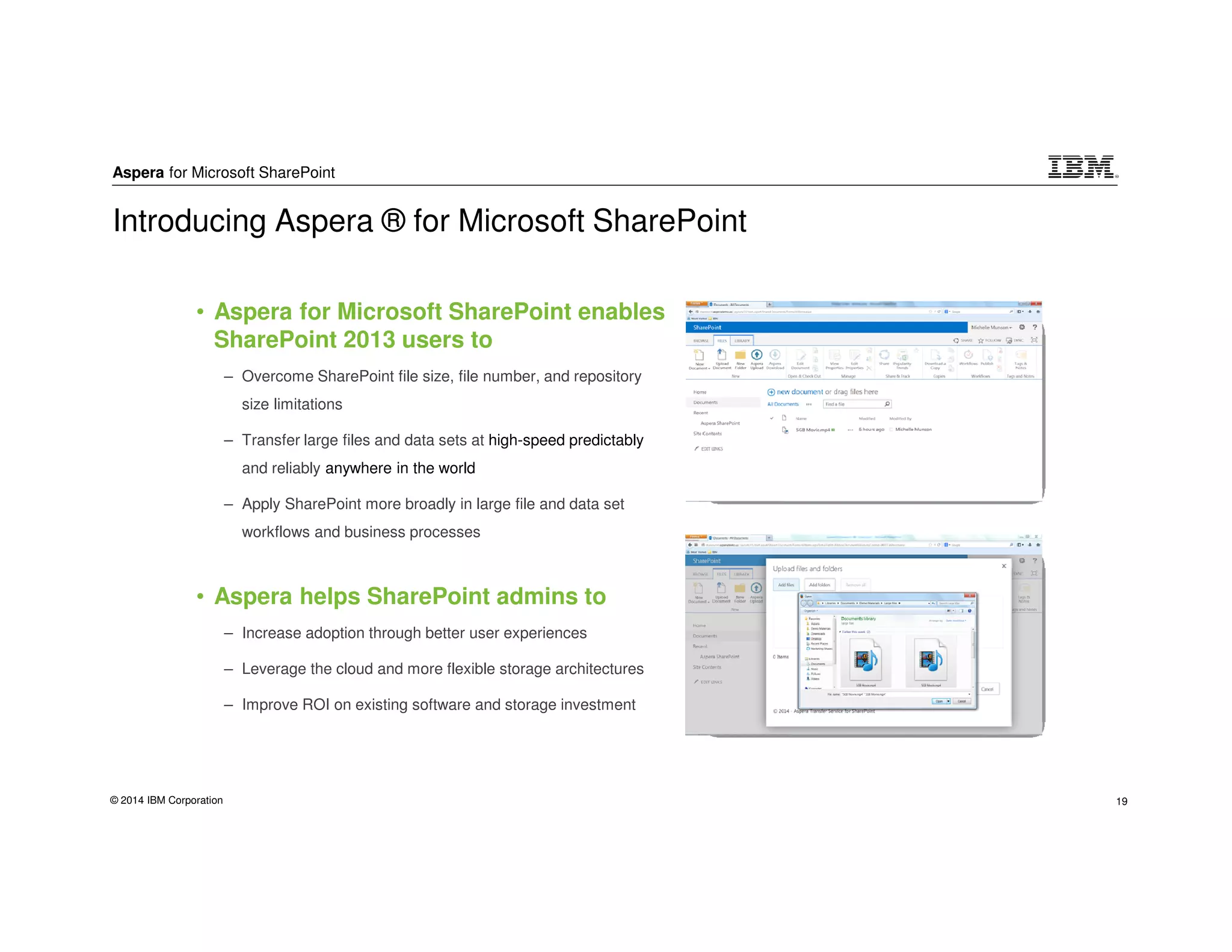 Aspera for Microsoft SharePoint
© 2014 IBM Corporation 19
• Aspera for Microsoft SharePoint enables
SharePoint 2013 users to
– Overcome SharePoint file size, file number, and repository
size limitations
– Transfer large files and data sets at high-speed predictably
and reliably anywhere in the world
– Apply SharePoint more broadly in large file and data set
workflows and business processes
• Aspera helps SharePoint admins to
– Increase adoption through better user experiences
– Leverage the cloud and more flexible storage architectures
– Improve ROI on existing software and storage investment
Introducing Aspera ® for Microsoft SharePoint
 