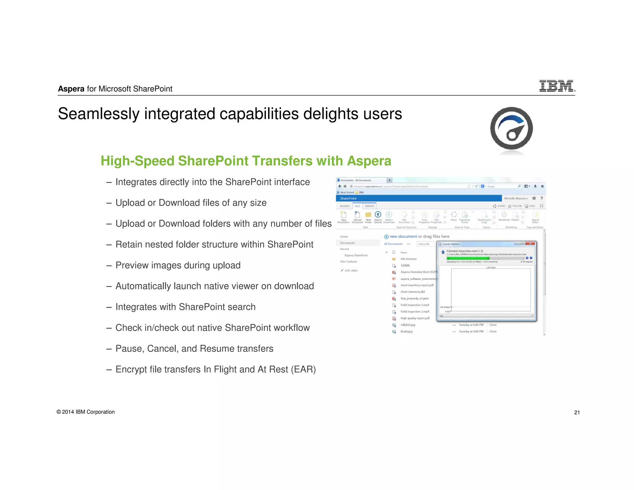 Aspera for Microsoft SharePoint
© 2014 IBM Corporation 21
High-Speed SharePoint Transfers with Aspera
– Integrates directly into the SharePoint interface
– Upload or Download files of any size
– Upload or Download folders with any number of files
– Retain nested folder structure within SharePoint
– Preview images during upload
– Automatically launch native viewer on download
– Integrates with SharePoint search
– Check in/check out native SharePoint workflow
– Pause, Cancel, and Resume transfers
– Encrypt file transfers In Flight and At Rest (EAR)
Seamlessly integrated capabilities delights users
 