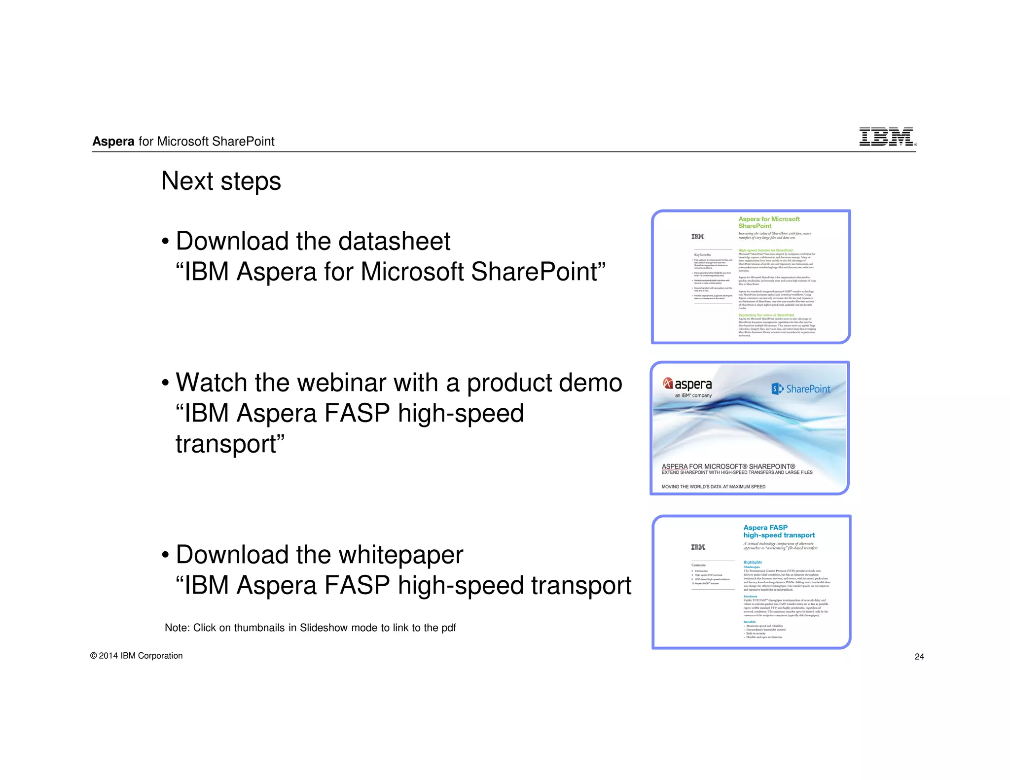 Aspera for Microsoft SharePoint
© 2014 IBM Corporation 24
• Download the datasheet
“IBM Aspera for Microsoft SharePoint”
• Watch the webinar with a product demo
“IBM Aspera FASP high-speed
transport”
• Download the whitepaper
“IBM Aspera FASP high-speed transport
Next steps
Note: Click on thumbnails in Slideshow mode to link to the pdf
 