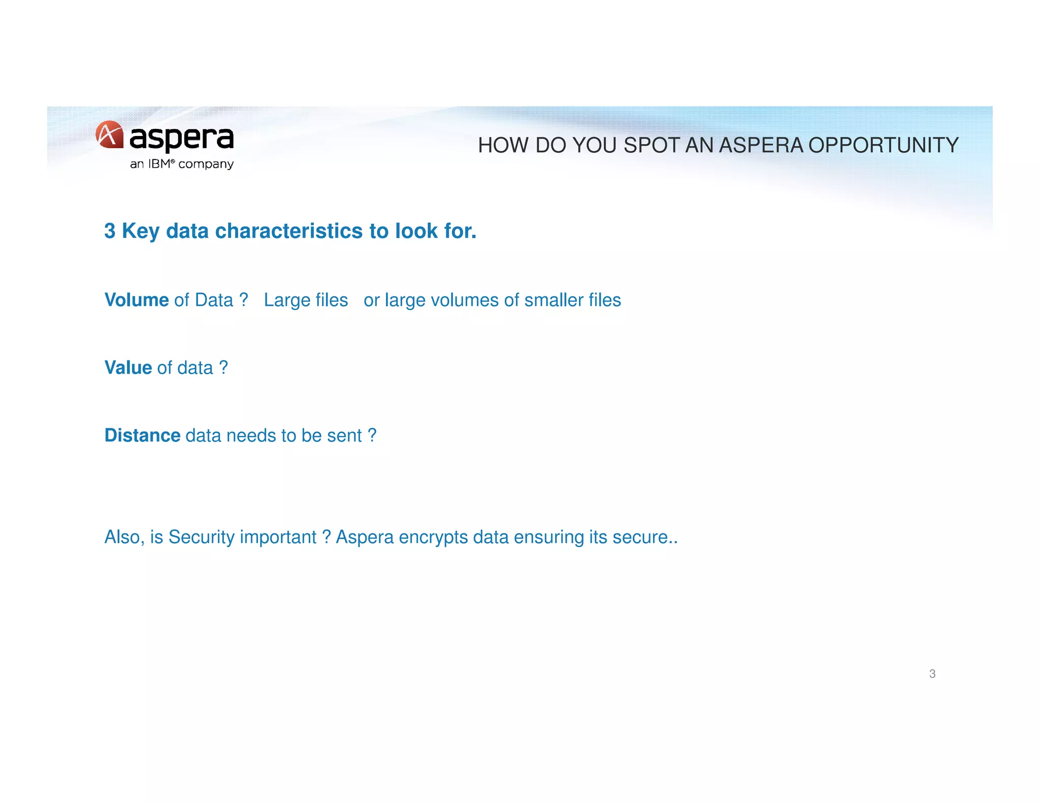 3 Key data characteristics to look for.
Volume of Data ? Large files or large volumes of smaller files
Value of data ?
Distance data needs to be sent ?
Also, is Security important ? Aspera encrypts data ensuring its secure..
3
HOW DO YOU SPOT AN ASPERA OPPORTUNITY
 