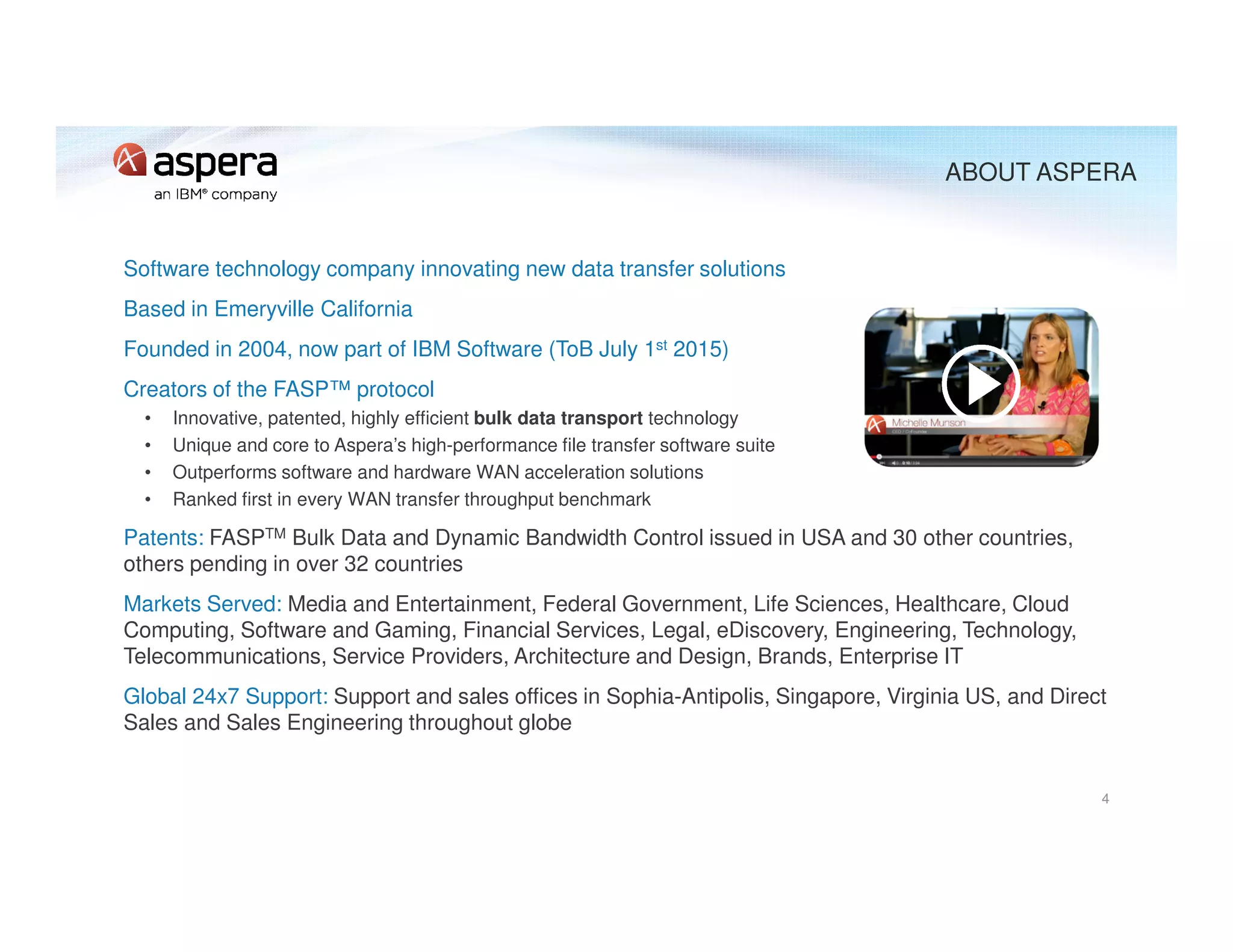 Software technology company innovating new data transfer solutions
Based in Emeryville California
Founded in 2004, now part of IBM Software (ToB July 1st 2015)
Creators of the FASP™ protocol
• Innovative, patented, highly efficient bulk data transport technology
• Unique and core to Aspera’s high-performance file transfer software suite
• Outperforms software and hardware WAN acceleration solutions
• Ranked first in every WAN transfer throughput benchmark
Patents: FASPTM Bulk Data and Dynamic Bandwidth Control issued in USA and 30 other countries,
others pending in over 32 countries
Markets Served: Media and Entertainment, Federal Government, Life Sciences, Healthcare, Cloud
Computing, Software and Gaming, Financial Services, Legal, eDiscovery, Engineering, Technology,
Telecommunications, Service Providers, Architecture and Design, Brands, Enterprise IT
Global 24x7 Support: Support and sales offices in Sophia-Antipolis, Singapore, Virginia US, and Direct
Sales and Sales Engineering throughout globe
4
ABOUT ASPERA
 