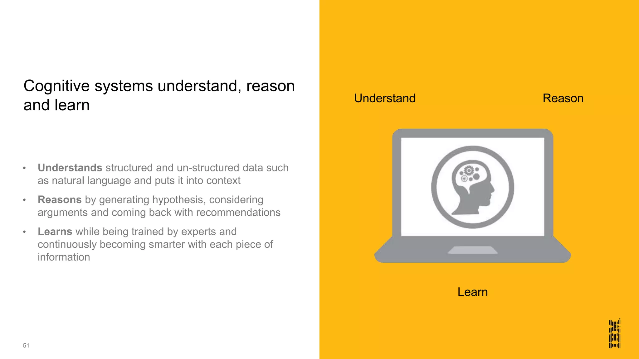 51
• Understands structured and un-structured data such
as natural language and puts it into context
• Reasons by generating hypothesis, considering
arguments and coming back with recommendations
• Learns while being trained by experts and
continuously becoming smarter with each piece of
information
Cognitive systems understand, reason
and learn
Understand
Learn
Reason
 