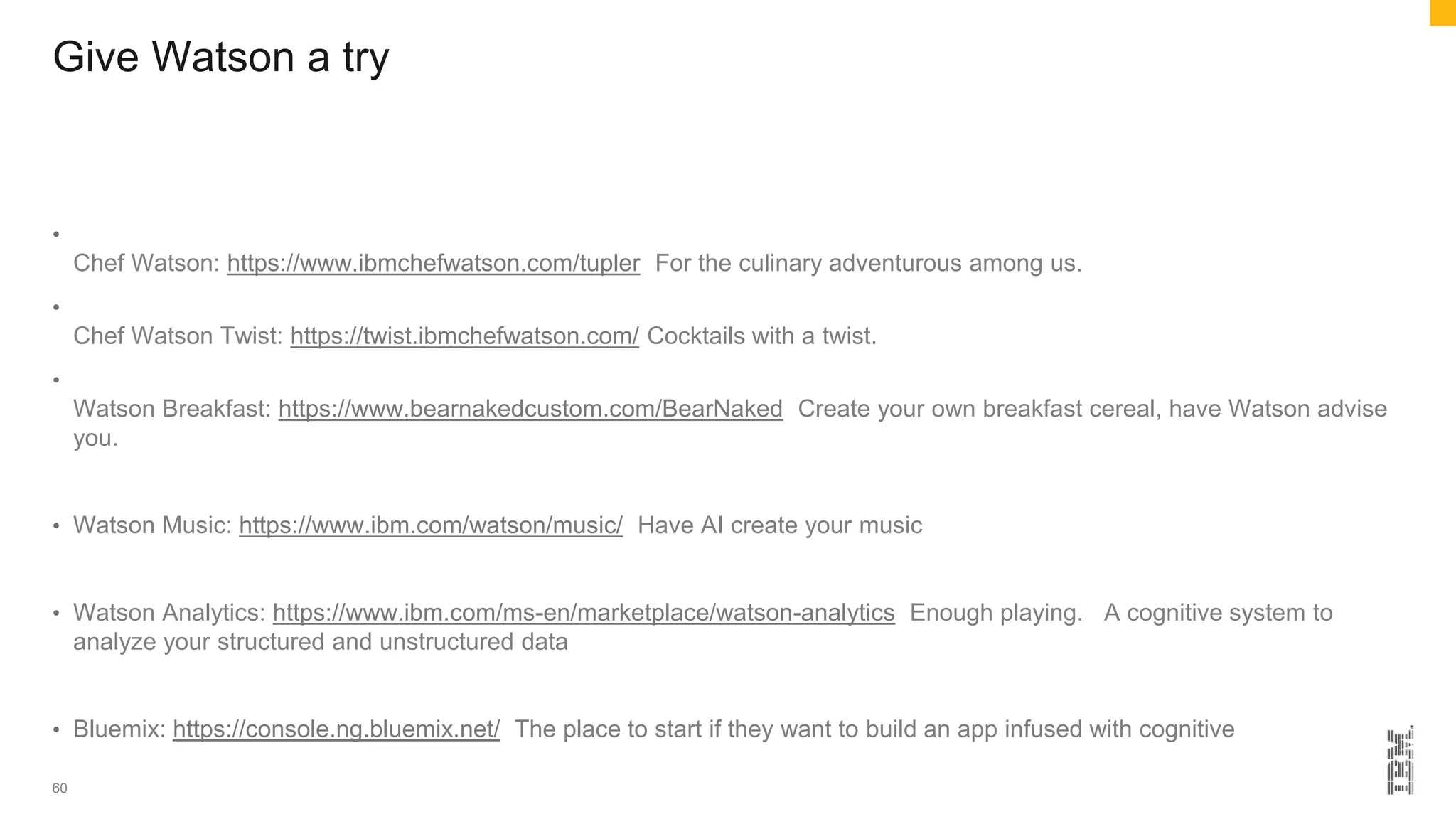 Give Watson a try
•
Chef Watson: https://www.ibmchefwatson.com/tupler For the culinary adventurous among us.
•
Chef Watson Twist: https://twist.ibmchefwatson.com/ Cocktails with a twist.
•
Watson Breakfast: https://www.bearnakedcustom.com/BearNaked Create your own breakfast cereal, have Watson advise
you.
• Watson Music: https://www.ibm.com/watson/music/ Have AI create your music
• Watson Analytics: https://www.ibm.com/ms-en/marketplace/watson-analytics Enough playing. A cognitive system to
analyze your structured and unstructured data
• Bluemix: https://console.ng.bluemix.net/ The place to start if they want to build an app infused with cognitive
60
 