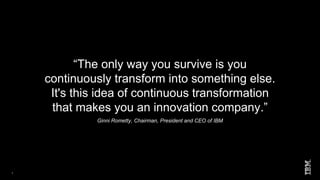 1
“The only way you survive is you
continuously transform into something else.
It's this idea of continuous transformation
that makes you an innovation company.”
Ginni Rometty, Chairman, President and CEO of IBM
 
