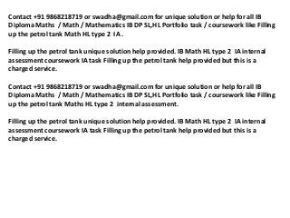 Contact +91 9868218719 or swadha@gmail.com for unique solution or help for all IB
Diploma Maths / Math / Mathematics IB DP SL,HL Portfolio task / coursework like Filling
up the petrol tank Math HL type 2 IA .

Filling up the petrol tank unique solution help provided. IB Math HL type 2 IA internal
assessment coursework IA task Filling up the petrol tank help provided but this is a
charged service.

Contact +91 9868218719 or swadha@gmail.com for unique solution or help for all IB
Diploma Maths / Math / Mathematics IB DP SL,HL Portfolio task / coursework like Filling
up the petrol tank Maths HL type 2 internal assessment.

Filling up the petrol tank unique solution help provided. IB Math HL type 2 IA internal
assessment coursework IA task Filling up the petrol tank help provided but this is a
charged service.
 