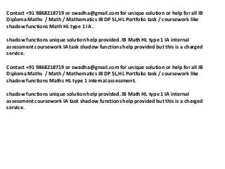 Contact +91 9868218719 or swadha@gmail.com for unique solution or help for all IB
Diploma Maths / Math / Mathematics IB DP SL,HL Portfolio task / coursework like
shadow functions Math HL type 1 IA .

shadow functions unique solution help provided. IB Math HL type 1 IA internal
assessment coursework IA task shadow functions help provided but this is a charged
service.

Contact +91 9868218719 or swadha@gmail.com for unique solution or help for all IB
Diploma Maths / Math / Mathematics IB DP SL,HL Portfolio task / coursework like
shadow functions Maths HL type 1 internal assessment.

shadow functions unique solution help provided. IB Math HL type 1 IA internal
assessment coursework IA task shadow functions help provided but this is a charged
service.
 