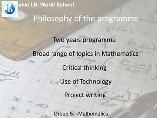 Platon I.B. World School

Philosophy of the programme
Two years programme
Broad range of topics in Mathematics
Critical thinking
Use of Technology
Project writing
Group 5: Mathematics

 