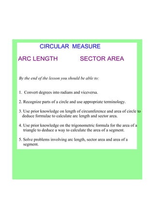 CIRCULAR  MEASURE
ARC LENGTH             SECTOR AREA
By the end of the lesson you should be able to:
1.  Convert degrees into radians and viceversa.
2. Recognize parts of a circle and use appropriate terminology.
3. Use prior knowledge on length of circumference and area of circle to 
   deduce formulae to calculate arc length and sector area.
4. Use prior knowledge on the trigonometric formula for the area of a   
    triangle to deduce a way to calculate the area of a segment.
5. Solve problems involving arc length, sector area and area of a 
    segment.
 
