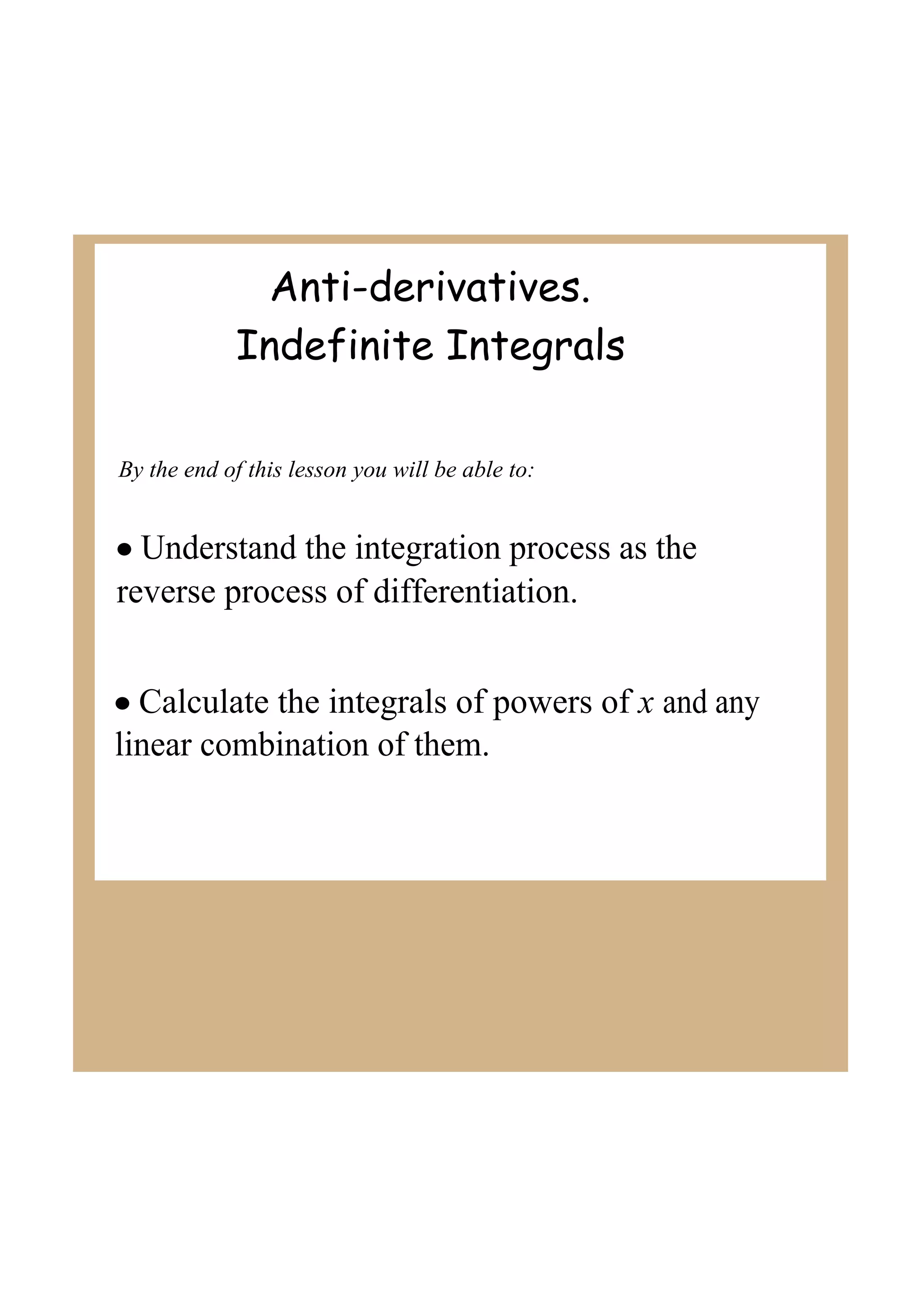 Anti-derivatives.
Indefinite Integrals
By the end of this lesson you will be able to:
• Understand the integration process as the
reverse process of differentiation.
• Calculate the integrals of powers of x and any
linear combination of them.