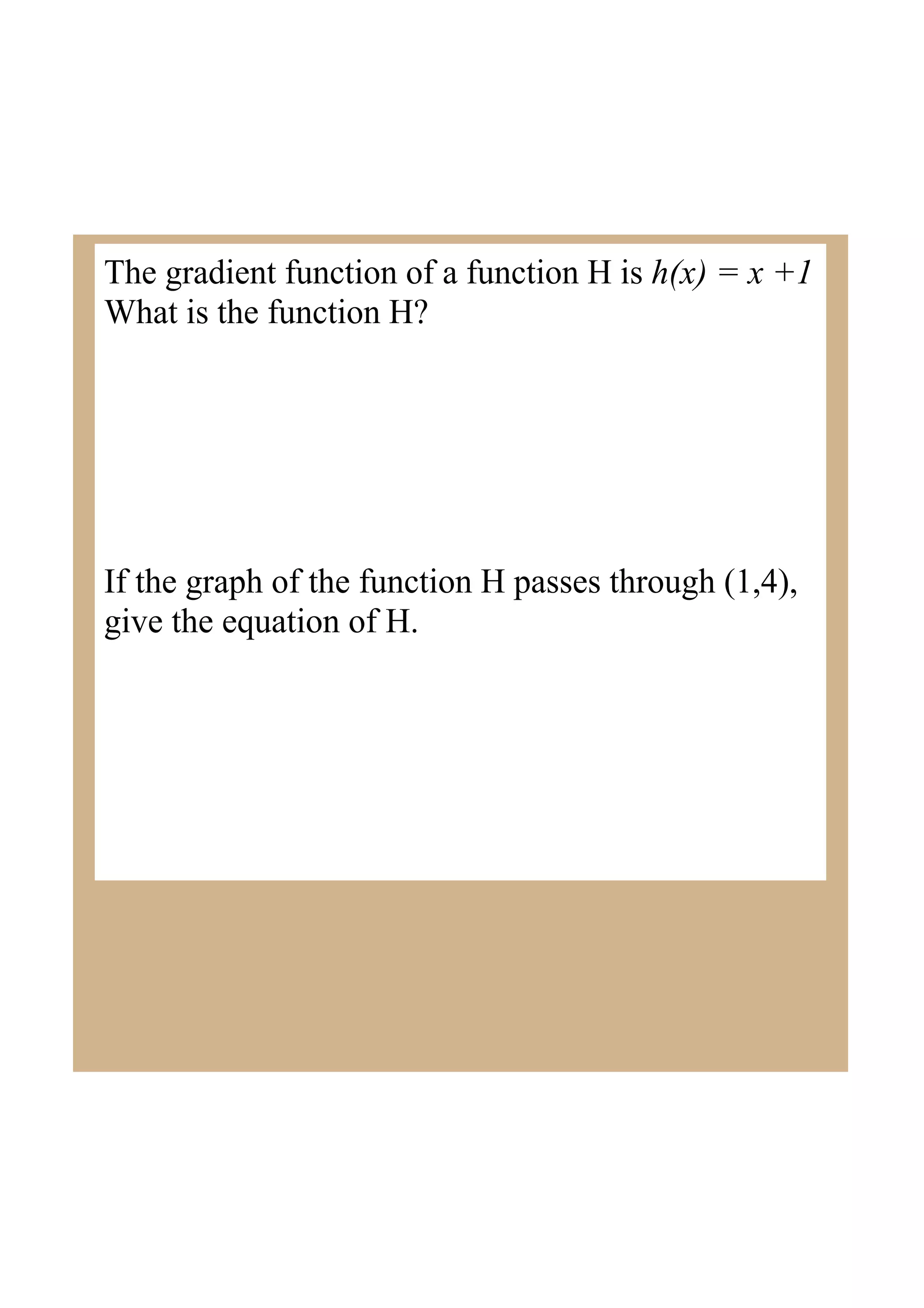 The gradient function of a function H is h(x) = x +1
What is the function H?
If the graph of the function H passes through (1,4),
give the equation of H.