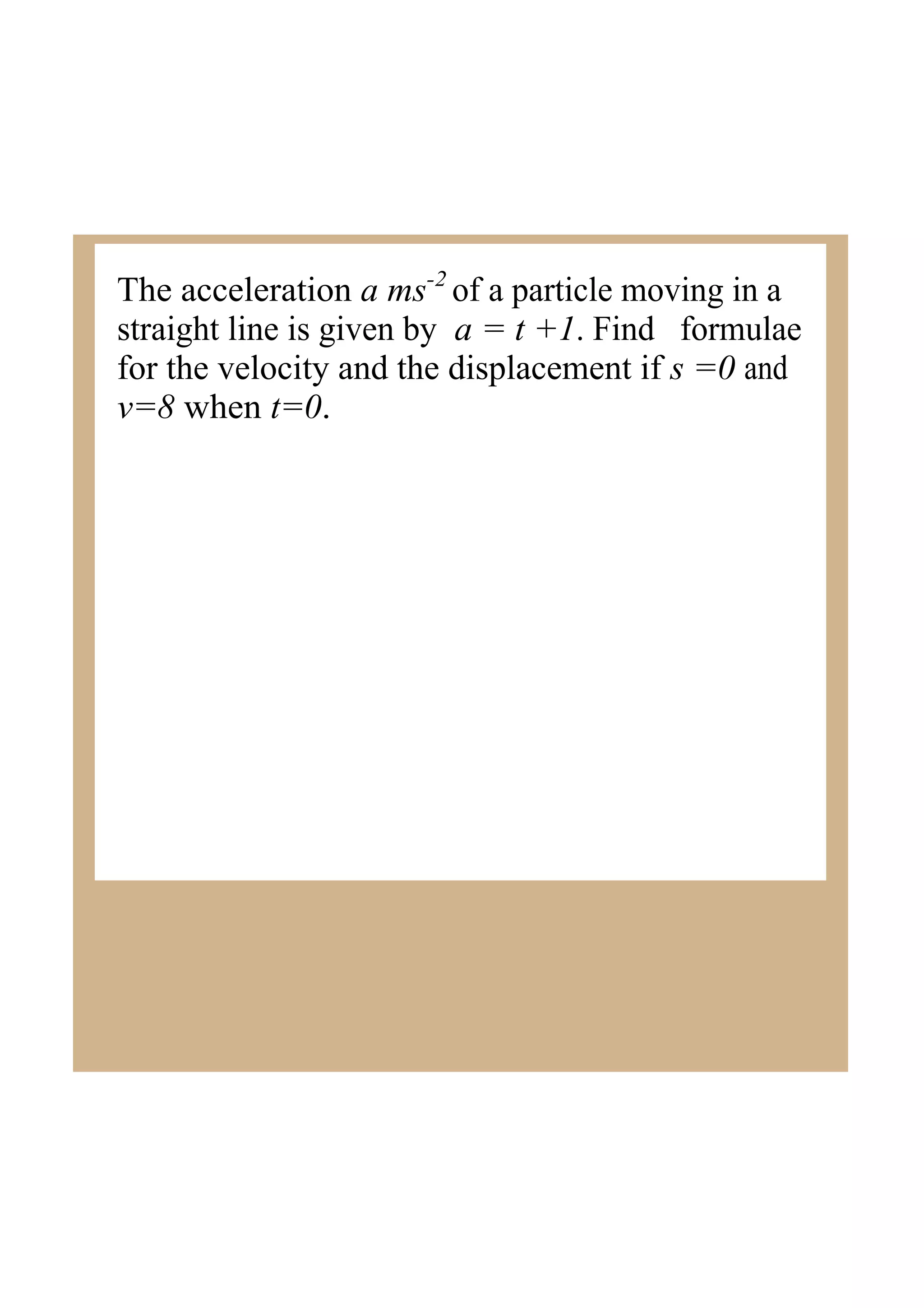 The acceleration a ms2 of a particle moving in a
straight line is given by a = t +1. Find formulae
for the velocity and the displacement if s =0 and
v=8 when t=0.