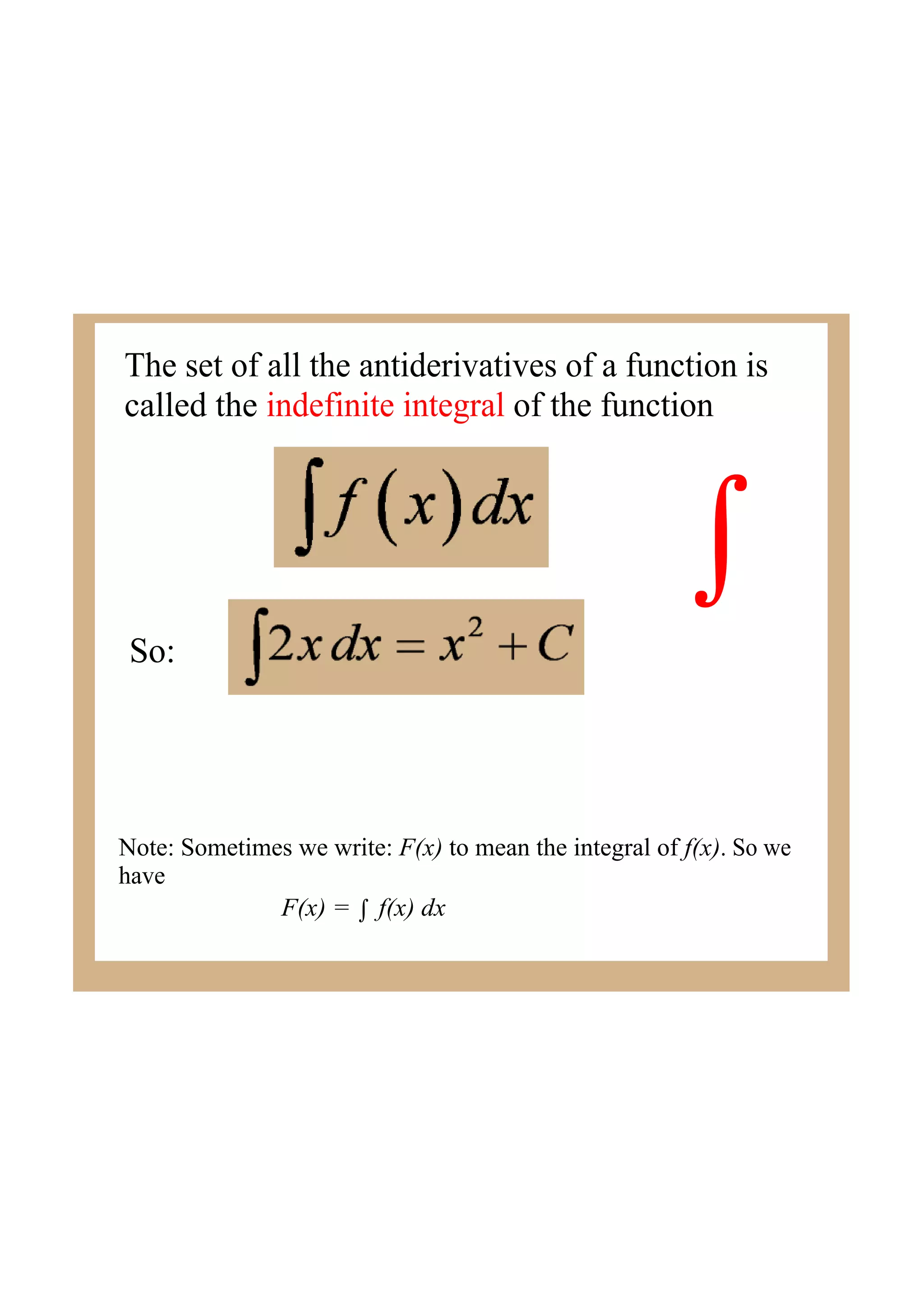 The set of all the antiderivatives of a function is
called the indefinite integral of the function
∫
So:
Note: Sometimes we write: F(x) to mean the integral of f(x). So we
have
F(x) = ∫ f(x) dx