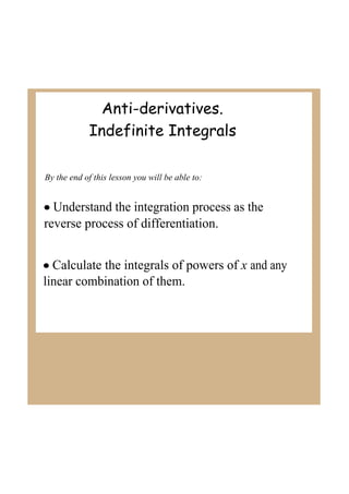 Anti-derivatives.
Indefinite Integrals
By the end of this lesson you will be able to:

• Understand the integration process as the 
reverse process of differentiation.
• Calculate the integrals of powers of x and any 
linear combination of them.

 