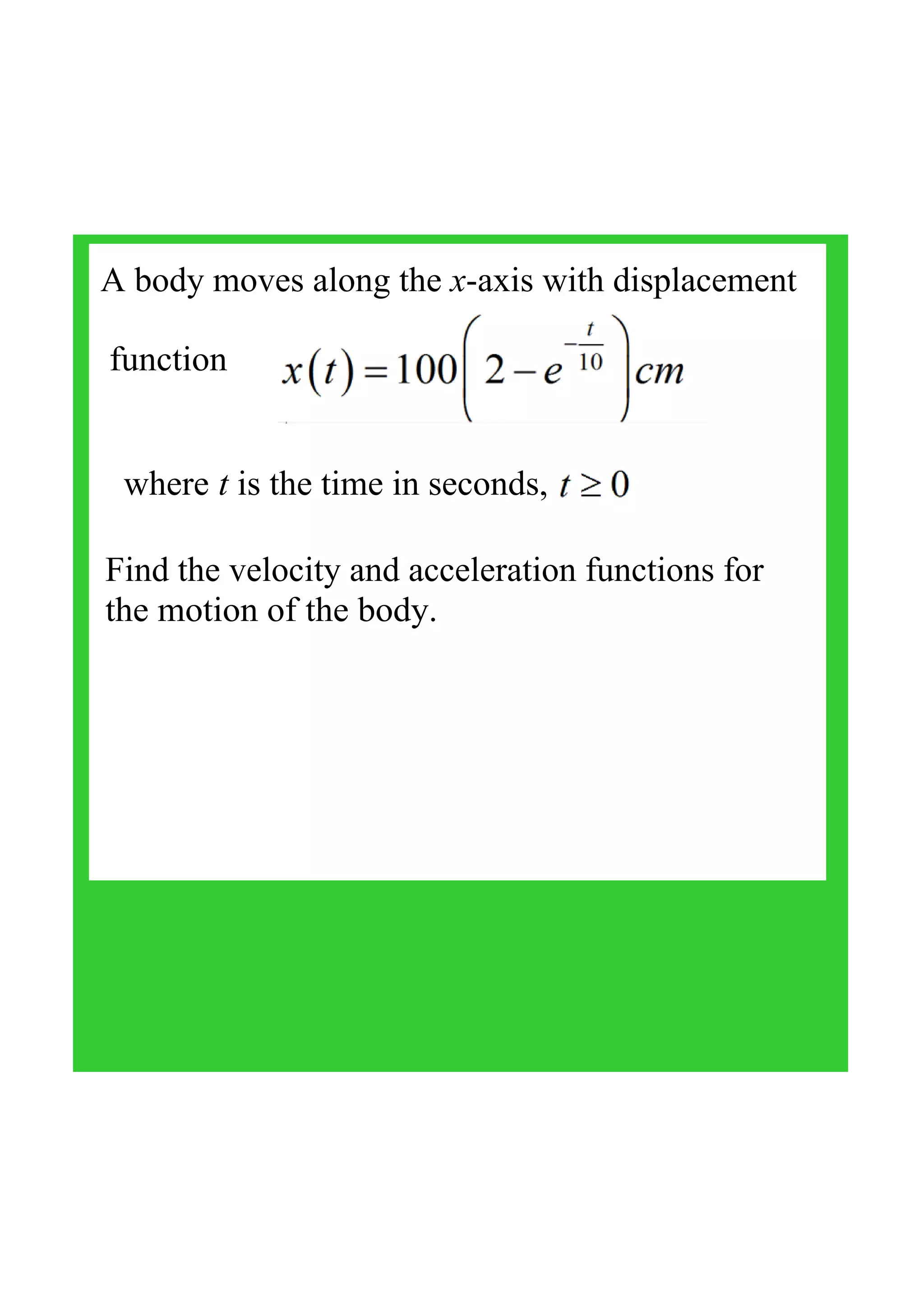 A body moves along the x­axis with displacement
 function 
where t is the time in seconds,
Find the velocity and acceleration functions for 
the motion of the body.
 