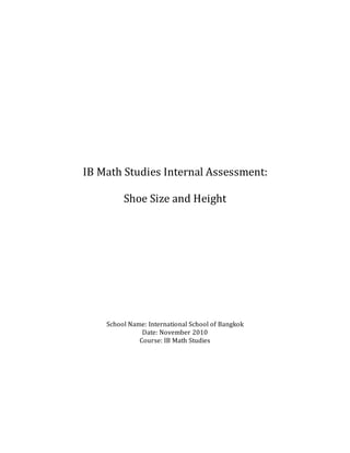 IB Math Studies Internal Assessment:
Shoe Size and Height
School Name: International School of Bangkok
Date: November 2010
Course: IB Math Studies
 