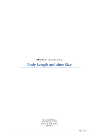 IB Math Studies Internal Assessment:<br />Body Length and shoe Size<br />Name: Jan Rojthana<br />Date: November 2010<br />Course: IB Math Studies<br />Period: 1<br />Introduction:<br />Shoeprint length and shoe size is positively correlated and increase linearly. However, shoe size can only give an estimation of height. Difficulties include variation in the style of the shoe and heel that influences the variability of the imprint left by shoes of the same size.<br />Shoe size is usually proportional to height. In general, shorter people have smaller feet, and taller people have larger feet. These measurements are not always exact, but statistically, height can be predicted by shoe size. Therefore, I would suppose that if I ask random people for their shoe size, the smaller people will not exactly have smaller shoe size while the taller will not exactly have larger shoe size.<br />Statement of Task:<br />In the investigation, I am going to collect and analyze data on the height and shoe size of 20 women and 20 men in International School Bangkok by choosing from their random heights. The aim of the experiment is to find how the height affects the shoe size or a correlation between two variables. Research question states that does a relationship between the two variables, the height and shoe size in a group of women and men exist, or do they vary independently of each other? The data collected is analysis to study the relationship between the human shoe sizes and the individual’s height.<br /> <br />Hypothesis:<br />As the height of a person increases, the shoe size should also get bigger to balance the height. Therefore, there should be a relationship between height and shoe size.<br />The Measurement:<br />The type of data that will be collected is the height and shoe size of men and women. The best-fit line was drawn through the scatter plot (shoe size versus height) to determine if a correlation between foot size and height was observed.<br />Data Collection:<br />Male Students#of peopleShoe size (US)Height (cm)18.017228.017338.516549.017049.016869.517079.5170810.0168910.01731010.01731110.01731210.01741310.01751410.51831511.01831611.51881712.01751812.01871913.01812013.0185Average:10.2175<br />Female Students#of peopleShoe size (US)Height (cm)15.015525.015736.015746.515156.515367.015777.016387.016897.0170107.5148118.0163128.0173138.0175148.5163158.5165168.5172179.0155189.0164199.01632010.0175Average:7.6162<br />Table2: The table shows the collection of height of random men and their shoe size.Table1: The table shows the collection of height of random women and their shoe size.<br />Data Analysis:<br />Height versus Shoe Size (Female)<br />Graph 1: This graph shows the shoe size’s relationship to the height of female students. The lines of the connecting the two variables shows the positive correlation.<br />Height versus Shoe Size (Male)<br />Graph 2: This graph shows the shoe size’s relationship to the height of male students. The lines of the connecting the two variables shows the positive correlation.<br />Standard Deviation Calculations:  <br />The standard deviation for the height of female: <br />Sx= x2n- x2<br />Sx= 2624420- 8.12<br />Sx=  35.31<br />The standard deviation for the shoe size of female: <br />Sy= y2n- y2<br />Sy= 57.7620- 0.382<br />Sy= 1.66<br />The standard deviation for the height of male: <br />Sx= x2n- x2<br />Sx= 3062520- 8.752<br />Sx=  38.14<br />The standard deviation for the shoe size of male: <br />Sy= y2n- y2<br />Sy= 104.0420- 0.512<br />Sy=  2.22<br />Least Squares Regression:<br />The least Squares Regression for female students<br />y-y= SxySx2 (x-x) Where       Sxy =xyn- x y.<br />Sxy= 1231.220- (8.1)(0.38)<br />Sxy=58.482<br />Then,<br />y-y= SxySx2 (x-x)<br />y-0.38= 58.4821246.80 (x-8.1)<br />y-0.38=0.046906 (x-8.1)<br />y=0.05x-6.4×10-5<br />The least Squares Regression for male students<br />y-y= SxySx2 (x-x) Where       Sxy =xyn- x y.<br />Sxy= 178520- (8.75)(0.51)<br />Sxy=84.79<br />Then,<br />y-y= SxySx2 (x-x)<br />y-0.51= 84.791454.66 (x-8.75)<br />y-0.51=0.058289 (x-8.75)<br />y=0.058289x-2.875×10-5<br />Pearson’s Correlation Coefficient: Pearson’s Correlation Coefficient for female student:<br />r= SxySxSY<br />r= 58.48235.31(1.66)<br />r= 0.998<br />r2=0.996 <br />Pearson’s Correlation Coefficient for male student:<br />r= SxySxSY<br />r= 84.7938.14(2.22)<br />r= 1.001<br />r2=1.003 <br />Data Analysis:<br />Best fit line of Height versus Shoe Size (Female)<br />Graph 3: This graph shows that there are some weak positive correlations of female’s heights and shoe size.<br />Best fit line of Height versus Shoe Size (Male)<br />Graph 4: This graph shows that there are some weak positive correlations of male’s heights and shoe size.<br />Chi- Square Test: <br />Observe Values: <br />B1B2TotalA1ABA+BA2CDC+DTotalA+CB+DN<br />Expected Values: <br />B1B2TotalA1a+b(a+c)Na+b(b+d)NA+BA2a+c(c+d)Nb+d(c+d)NC+DTotalA+CB+DN<br />Observe Values: <br />Below 154155-164165-174175-184Total5-7.53520108-10.5051542411-13.500066Table 3: The first column indicates the shoe size of both male and female while the top row indicates the height of both male and female. Total310171040<br />Expected Values: <br />Below 154155-164165-174175-184Total5-7.50.752.54.252.5108-10.51.8610.262411-13.50.451.52.551.56Total310171040<br />Table 4: This table shows the expect value indicates to table 3. <br />Chi- square test: <br />ℵ2= ( observed value-expected value)2expected value<br />ℵ2= 3<br />Degrees of freedom: <br />(R-1) (C-1) = (4-1) (3-1) = 6<br />Therefore,<br />Null Hypothesis H0<br /> The height and the shoe size are independent<br />Null Hypothesis H1<br />The height and the shoe size are dependent <br />Conclusion:<br />After done the investigation that is supported by the graph and the chi-square test, it proves that there is no definite relationship but the idea of it goes the taller the person, the larger the shoe size. This is because the taller the person it, the bigger the base needs to be, which is called “balance”. This is because if someone takes the average size feet for everyone, and averaged the shoe size for each height, and then graphed average shoe size against height, it would have a pretty linear graph. However, if someone just took two random people, and compared height and shoe size, the results could be pretty much anything which tells that the supporting of the evidence is really important. Therefore, the hypothesis which states that as the height of a person increases, the shoe size should also get bigger to balance the height. Therefore, there should be a relationship between height and shoe size, is accurate. <br />Limitation:<br />The limitation in this investigation is that there might be some inaccuracy information during the collecting which indicate to the wrong data which might gives the wrong provident of this investigation. <br />Work Sites:<br />http://www.clt.uwa.edu.au/__data/page/112506/fsp09_anthropometry.pdf<br />http://www.answerbag.com/q_view/9981<br />