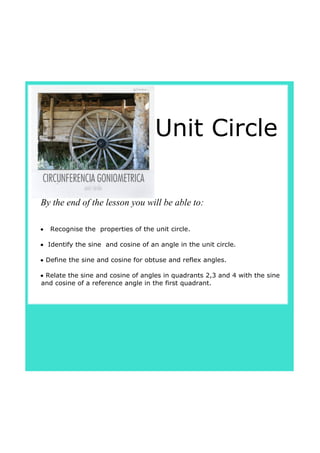 Unit Circle
•   Recognise the  properties of the unit circle.
•  Identify the sine  and cosine of an angle in the unit circle.
• Define the sine and cosine for obtuse and reflex angles.
• Relate the sine and cosine of angles in quadrants 2,3 and 4 with the sine 
and cosine of a reference angle in the first quadrant.
By the end of the lesson you will be able to:
 