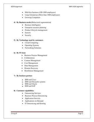 B2B Assignment                                                  IBM’s B2B segments


             •   Mid-Size business (100-1000 employees)
             •   Large Enterprises (More than 1000 employees)
             •   Growing Companies

   4) By Business needs (Behavioral segmentation)
            • Business Intelligence
            • Enterprise resource planning
            • Product lifecycle management
            • Sensors
            • Security

   5) By Technology used by customers
            • Cloud Computing
            • Operating Systems
            • Networking Solutions

   6) By IT Issue
            • Business Process Management
            • Collaboration
            • Content Management
            • Cost Management
            • Data Management
            • Disaster Recovery
            • Distribution Management

   7) By business partner

             •   IBM and Cisco
             •   IBM and Dessaults systems
             •   IBM and Oracle
             •   IBM and SAP

   8) Customer capabilities
            • Outsourcing Services
            • Business Process Outsourcing
            • Application Services
            • Applications on Demand
            • IT Outsourcing and Hosting




Group 8                                                                    Page 2
 
