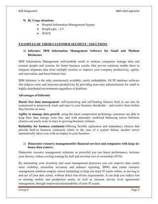 B2B Assignment                                                                IBM’s B2B segments


   9) By Usage situations
            • Hospital Information Management System
            • HospiLogix – 3.5
            • iPACS


EXAMPLES OF THEIR CUSTOMER SEGMENT / SOLUTIONS

   1) Informix: IBM information Management Software for Small and Medium
      Businesses

IBM Information Management softwarehelp small or midsize companies manage data and
connect people and systems for better business results. Our proven solutions enable them to
integrate disparate data from multiple systems to improve your company productivity, agility,
and innovation, and boost bottom line.

IBM Informix is the only continuously available, easily embeddable, OLTP database software
that reduces costs and increases productivity by providing near-zero administration for small to
highly-distributed environments regardless of platform.

Advantages of Informix

Hassle free data management: self-monitoring and self-healing features built in can also be
customized to proactively track and react to your business thresholds – and resolve them before
they become an issue.
Agility to manage data growth: using the latest compression technology customers are able to
keep their data storage costs low, and with automatic workload balancing across Informix
clusters can easily scale to react to growing business volumes.
Reliability for business continuity:Offering flexible replication and redundancy choices that
provide built-in business continuity where in the case of a system failure, another server
automatically takes over with no impact to your business.


   2) Datacenter resource managementfor financial services and companies with large in-
      house data centers:
Datacenter resource management solutions so powerful you can boost performance, increase
your density, reduce cooling tonnage by half and cut total cost of ownership (TCO).

By automating your inventory and asset management processes you can improve data center
asset visibility, streamline inventory and enhance reporting. IBM's data center resource
management solutions employ sensor technology to help you track IT assets within, or moving in
and out of your data center, without direct line-of-site requirements. It can help you reduce lost
or missing mobile and production assets, as well as increase service level agreements
management, through improved maintainability of your IT assets.

Group 8                                                                                    Page 3
 