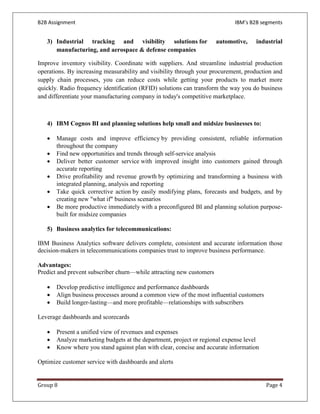 B2B Assignment                                                              IBM’s B2B segments


   3) Industrial tracking and visibility solutions for                automotive,   industrial
      manufacturing, and aerospace & defense companies

Improve inventory visibility. Coordinate with suppliers. And streamline industrial production
operations. By increasing measurability and visibility through your procurement, production and
supply chain processes, you can reduce costs while getting your products to market more
quickly. Radio frequency identification (RFID) solutions can transform the way you do business
and differentiate your manufacturing company in today's competitive marketplace.



   4) IBM Cognos BI and planning solutions help small and midsize businesses to:

   •   Manage costs and improve efficiency by providing consistent, reliable information
       throughout the company
   •   Find new opportunities and trends through self-service analysis
   •   Deliver better customer service with improved insight into customers gained through
       accurate reporting
   •   Drive profitability and revenue growth by optimizing and transforming a business with
       integrated planning, analysis and reporting
   •   Take quick corrective action by easily modifying plans, forecasts and budgets, and by
       creating new "what if" business scenarios
   •   Be more productive immediately with a preconfigured BI and planning solution purpose-
       built for midsize companies

   5) Business analytics for telecommunications:

IBM Business Analytics software delivers complete, consistent and accurate information those
decision-makers in telecommunications companies trust to improve business performance.

Advantages:
Predict and prevent subscriber churn—while attracting new customers

   •   Develop predictive intelligence and performance dashboards
   •   Align business processes around a common view of the most influential customers
   •   Build longer-lasting—and more profitable—relationships with subscribers

Leverage dashboards and scorecards

   •   Present a unified view of revenues and expenses
   •   Analyze marketing budgets at the department, project or regional expense level
   •   Know where you stand against plan with clear, concise and accurate information

Optimize customer service with dashboards and alerts


Group 8                                                                                  Page 4
 