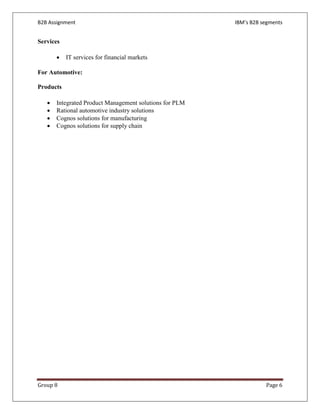 B2B Assignment                                           IBM’s B2B segments


Services

       •   IT services for financial markets

For Automotive:

Products

   •   Integrated Product Management solutions for PLM
   •   Rational automotive industry solutions
   •   Cognos solutions for manufacturing
   •   Cognos solutions for supply chain




Group 8                                                             Page 6
 