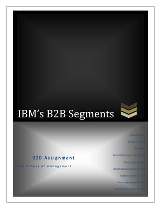 IBM’s B2B Segments
                                         Submitted By:

                                        Group 8 (Sec Y)

                                            Members:

                            Ashutosh Kumar Jha (91011)
       B2B Assignment
                                    Faraz Khan (91033)
FORE School of management
                            MuditaMaheshwari (91034)

                                 Nishant Singh (91039)

                               Himaniagrawaal (91083)

                             Saket Kumar Singh (91046)
 