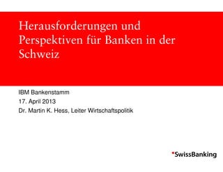 Herausforderungen und
Perspektiven für Banken in der
Schweiz


IBM Bankenstamm
17. April 2013
Dr. Martin K. Hess, Leiter Wirtschaftspolitik
 