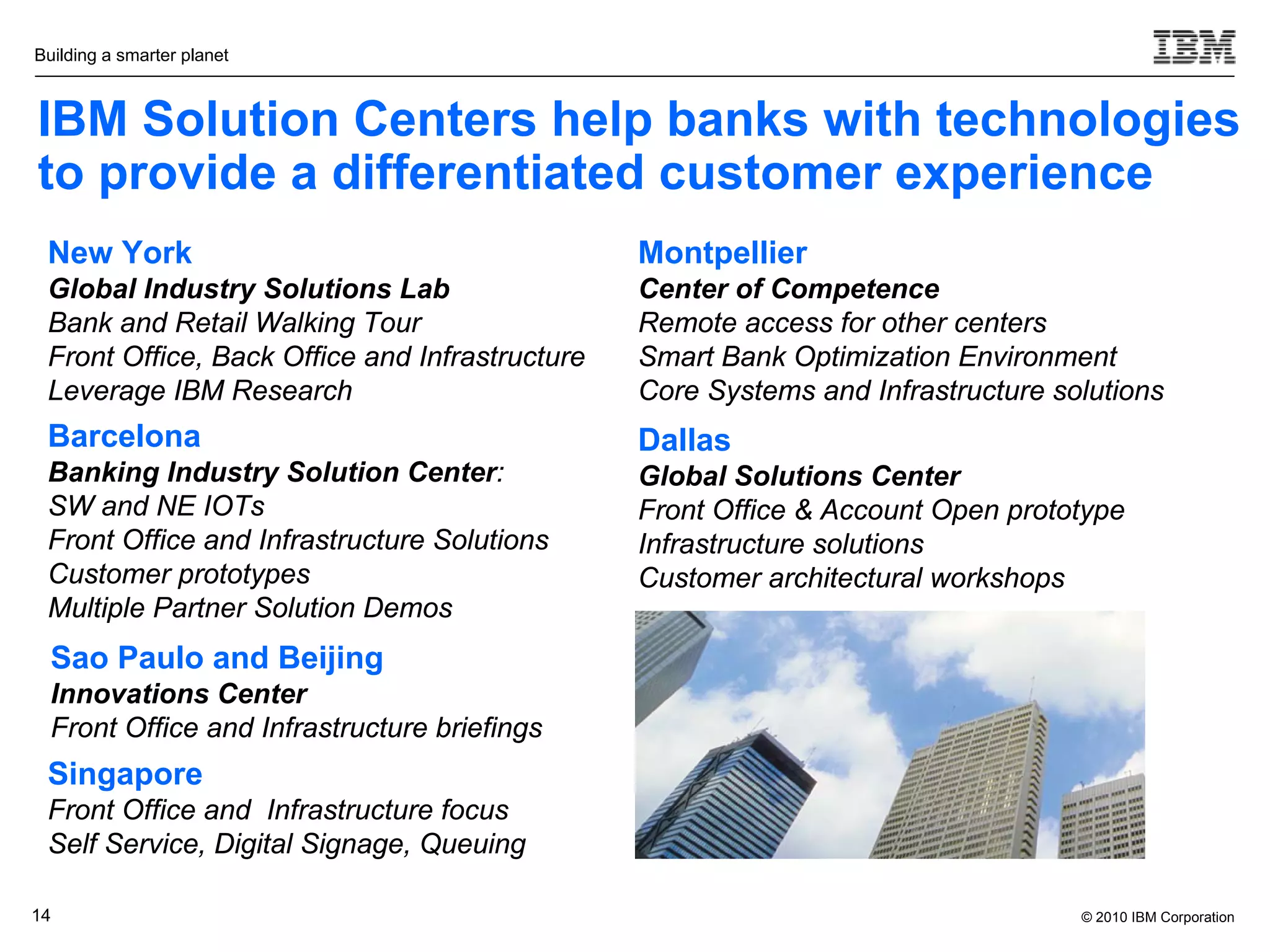 Building a smarter planet



IBM Solution Centers help banks with technologies
to provide a differentiated customer experience
 New York                                       Montpellier
 Global Industry Solutions Lab                  Center of Competence
 Bank and Retail Walking Tour                   Remote access for other centers
 Front Office, Back Office and Infrastructure   Smart Bank Optimization Environment
 Leverage IBM Research                          Core Systems and Infrastructure solutions
 Barcelona                                      Dallas
 Banking Industry Solution Center:              Global Solutions Center
 SW and NE IOTs                                 Front Office & Account Open prototype
 Front Office and Infrastructure Solutions      Infrastructure solutions
 Customer prototypes                            Customer architectural workshops
 Multiple Partner Solution Demos
  Sao Paulo and Beijing
  Innovations Center
  Front Office and Infrastructure briefings
 Singapore
 Front Office and Infrastructure focus
 Self Service, Digital Signage, Queuing

14                                                                                © 2010 IBM Corporation
 