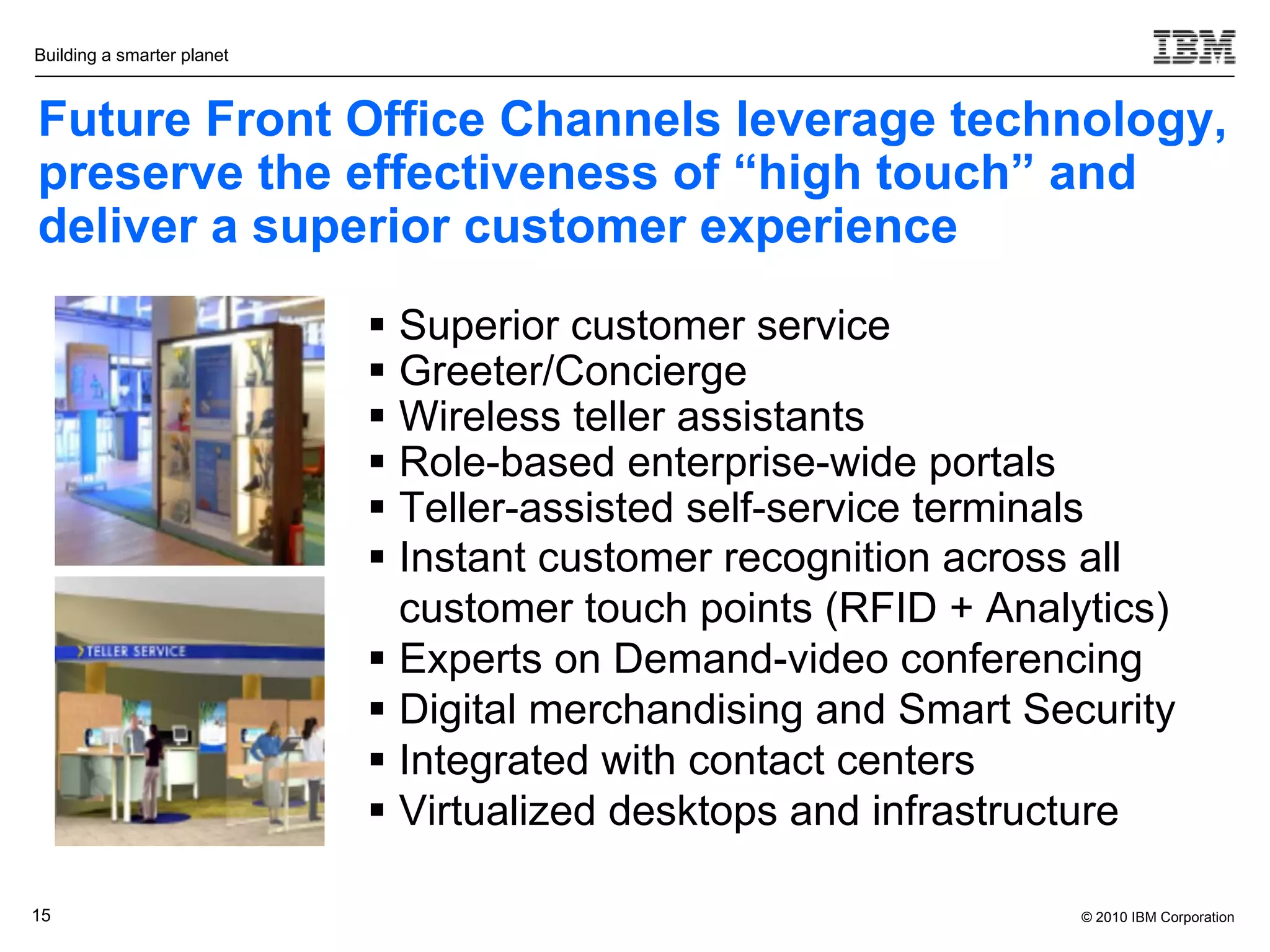 Building a smarter planet



Future Front Office Channels leverage technology,
preserve the effectiveness of “high touch” and
deliver a superior customer experience
                             Superior customer service
                             Greeter/Concierge
                             Wireless teller assistants
                             Role-based enterprise-wide portals
                             Teller-assisted self-service terminals
                             Instant customer recognition across all
                              customer touch points (RFID + Analytics)
                             Experts on Demand-video conferencing
                             Digital merchandising and Smart Security
                             Integrated with contact centers
                             Virtualized desktops and infrastructure

15                                                               © 2010 IBM Corporation
 