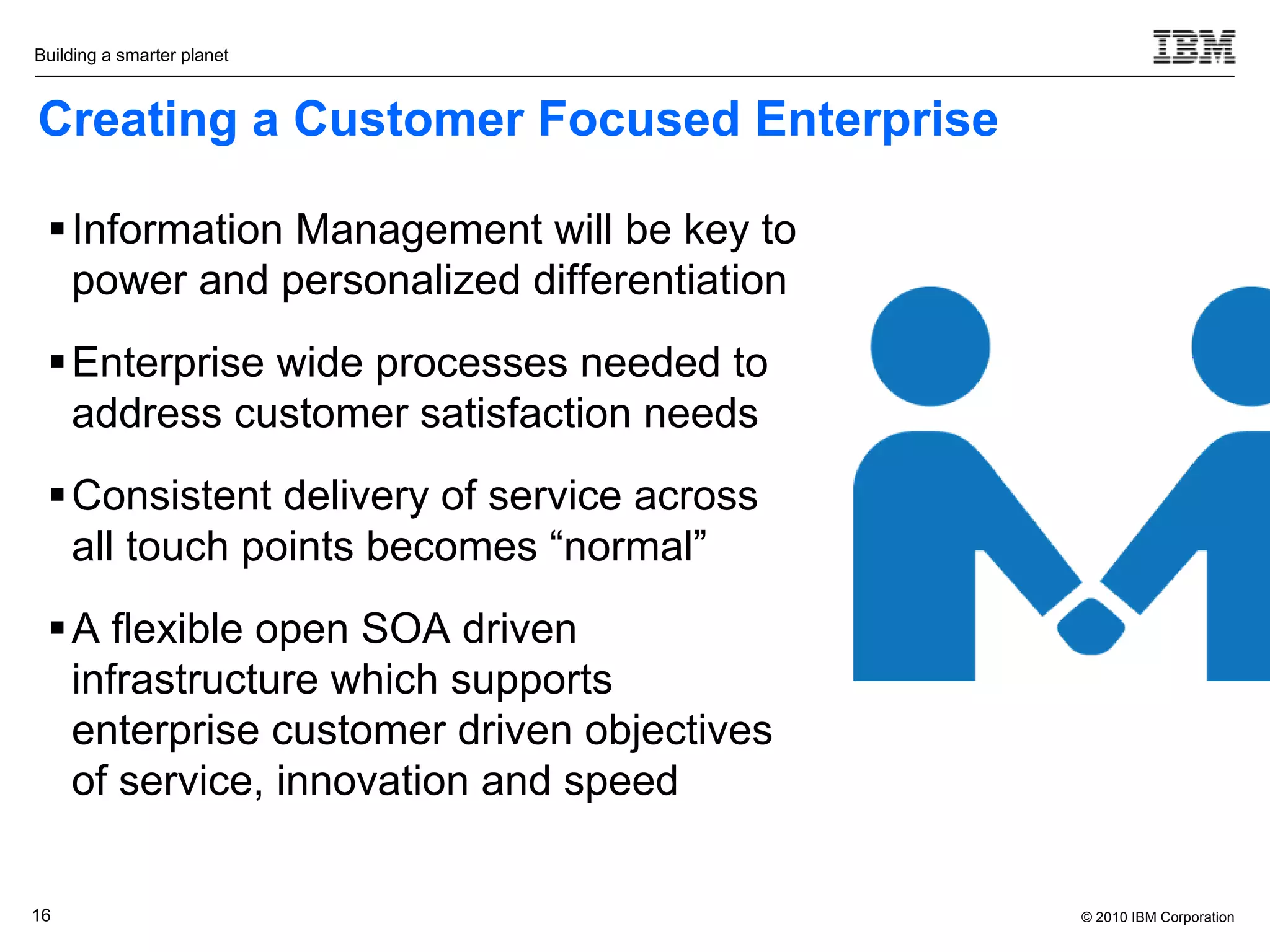 Building a smarter planet



Creating a Customer Focused Enterprise

  Information Management will be key to
   power and personalized differentiation
  Enterprise wide processes needed to
   address customer satisfaction needs
  Consistent delivery of service across
   all touch points becomes “normal”
  A flexible open SOA driven
   infrastructure which supports
   enterprise customer driven objectives
   of service, innovation and speed

16                                          © 2010 IBM Corporation
 