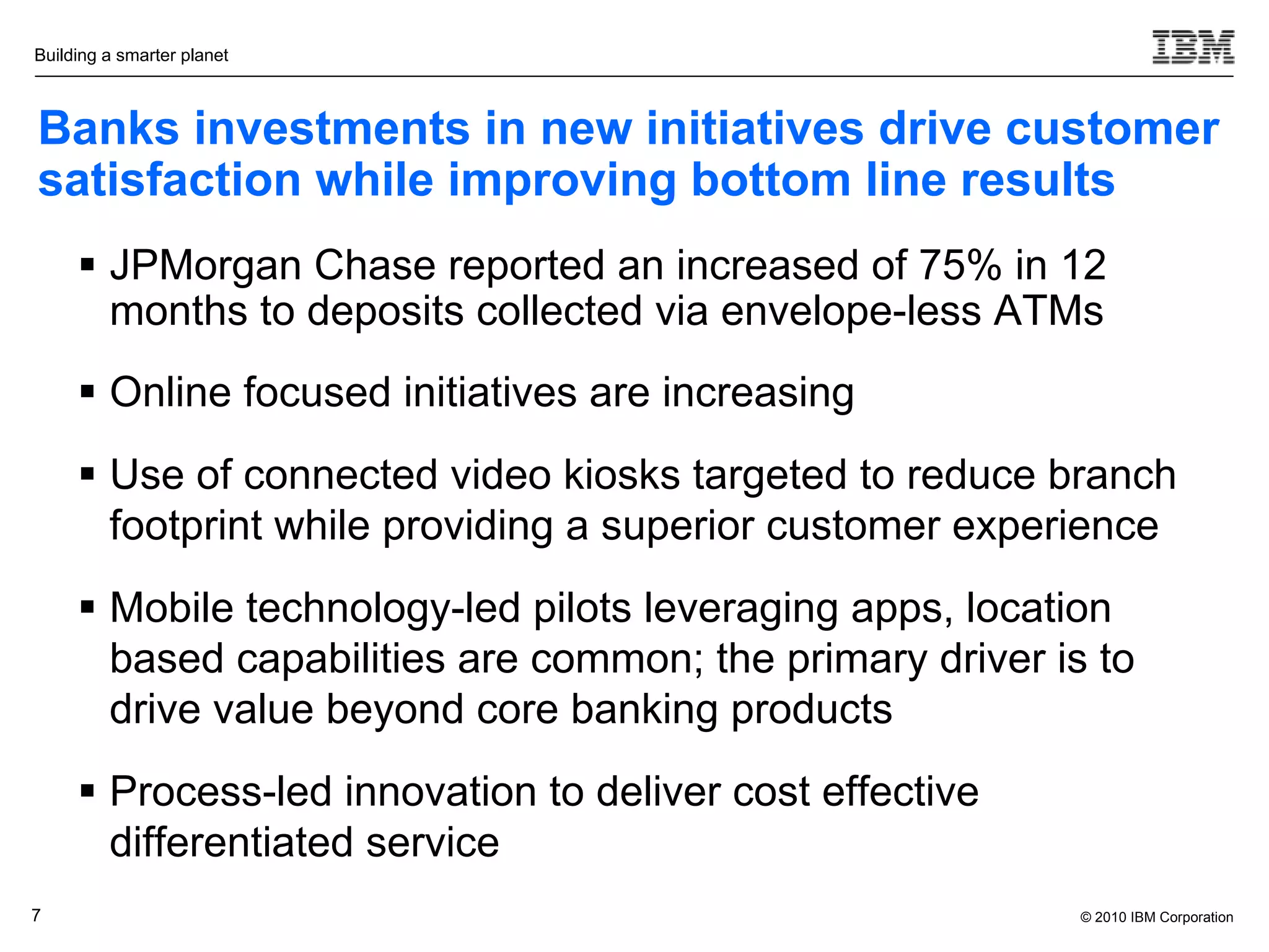Building a smarter planet



Banks investments in new initiatives drive customer
satisfaction while improving bottom line results
      JPMorgan Chase reported an increased of 75% in 12
       months to deposits collected via envelope-less ATMs
      Online focused initiatives are increasing
      Use of connected video kiosks targeted to reduce branch
       footprint while providing a superior customer experience
      Mobile technology-led pilots leveraging apps, location
       based capabilities are common; the primary driver is to
       drive value beyond core banking products
      Process-led innovation to deliver cost effective
       differentiated service
7                                                          © 2010 IBM Corporation
 