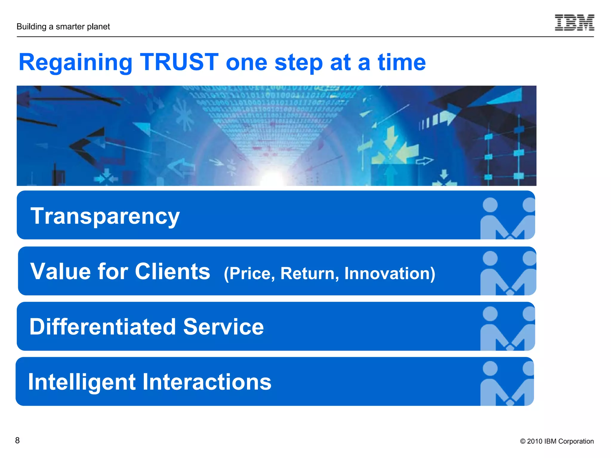 Building a smarter planet



Regaining TRUST one step at a time




    Transparency

    Value for Clients       (Price, Return, Innovation)


    Differentiated Service

    Intelligent Interactions

8                                                         © 2010 IBM Corporation
 
