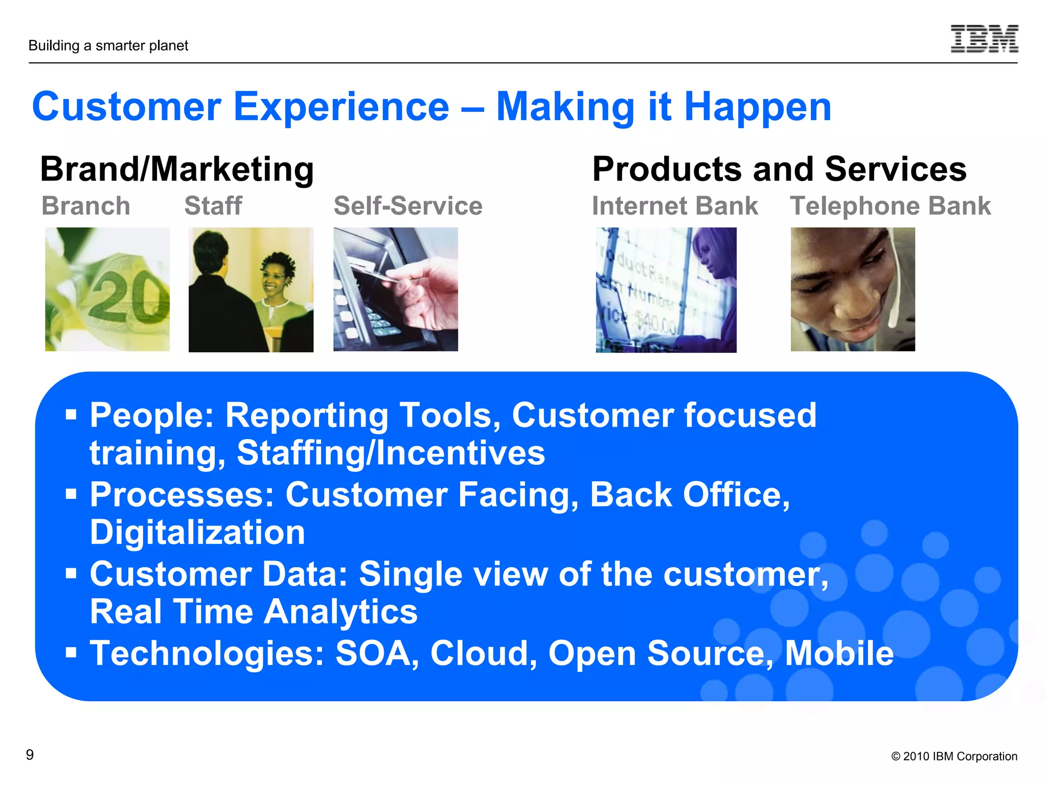 Building a smarter planet



Customer Experience – Making it Happen
    Brand/Marketing                            Products and Services
    Branch              Staff   Self-Service   Internet Bank   Telephone Bank




      People: Reporting Tools, Customer focused
       training, Staffing/Incentives
      Processes: Customer Facing, Back Office,
       Digitalization
      Customer Data: Single view of the customer,
       Real Time Analytics
      Technologies: SOA, Cloud, Open Source, Mobile

9                                                                     © 2010 IBM Corporation
 