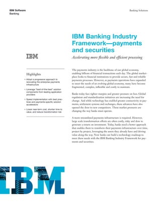 IBM Software                                                                                                  Banking Solutions
Banking




                                                       IBM Banking Industry
                                                       Framework—payments
                                                       and securities
                                                       Accelerating more ﬂexible and efficient processing


                                                       The payments industry is the backbone of our global economy,
               Highlights                              enabling billions of ﬁnancial transactions each day. The global market-
                                                       place looks to ﬁnancial institutions to provide secure, fast and reliable
           ●   Adopt a progressive approach to         payments processes. However, as payments operations have expanded
               renovating the enterprise payments
               infrastructure                          to meet the needs of an evolving global economy, many have become
                                                       fragmented, complex, inﬂexible and costly to maintain.
           ●   Leverage “best-of-the-best” solution
               components from leading application
               providers                               Banks today face tighter margins and greater pressure on fees. Global
                                                       regulation and standardization initiatives are increasing the need for
           ●   Speed implementation with best prac-
               tices and payments-speciﬁc solution
                                                       change. And while technology has enabled greater connectivity in pay-
               accelerators                            ments, settlement systems and exchanges, these advances have also
                                                       opened the door to new competitors. These market pressures are
           ●   Lower near-term cost, shorten time to
               value, and reduce transformation risk   changing the way banks must operate.

                                                       A more streamlined payments infrastructure is required. However,
                                                       large scale transformation efforts are often costly, risky and slow to
                                                       generate a return on investment. Today, banks need a better approach
                                                       that enables them to transform their payments infrastructure over time,
                                                       project by project, leveraging the assets they already have and driving
                                                       value along the way. Now banks can build a technology roadmap to
                                                       meet these needs with the IBM Banking Industry Framework for pay-
                                                       ments and securities.
 