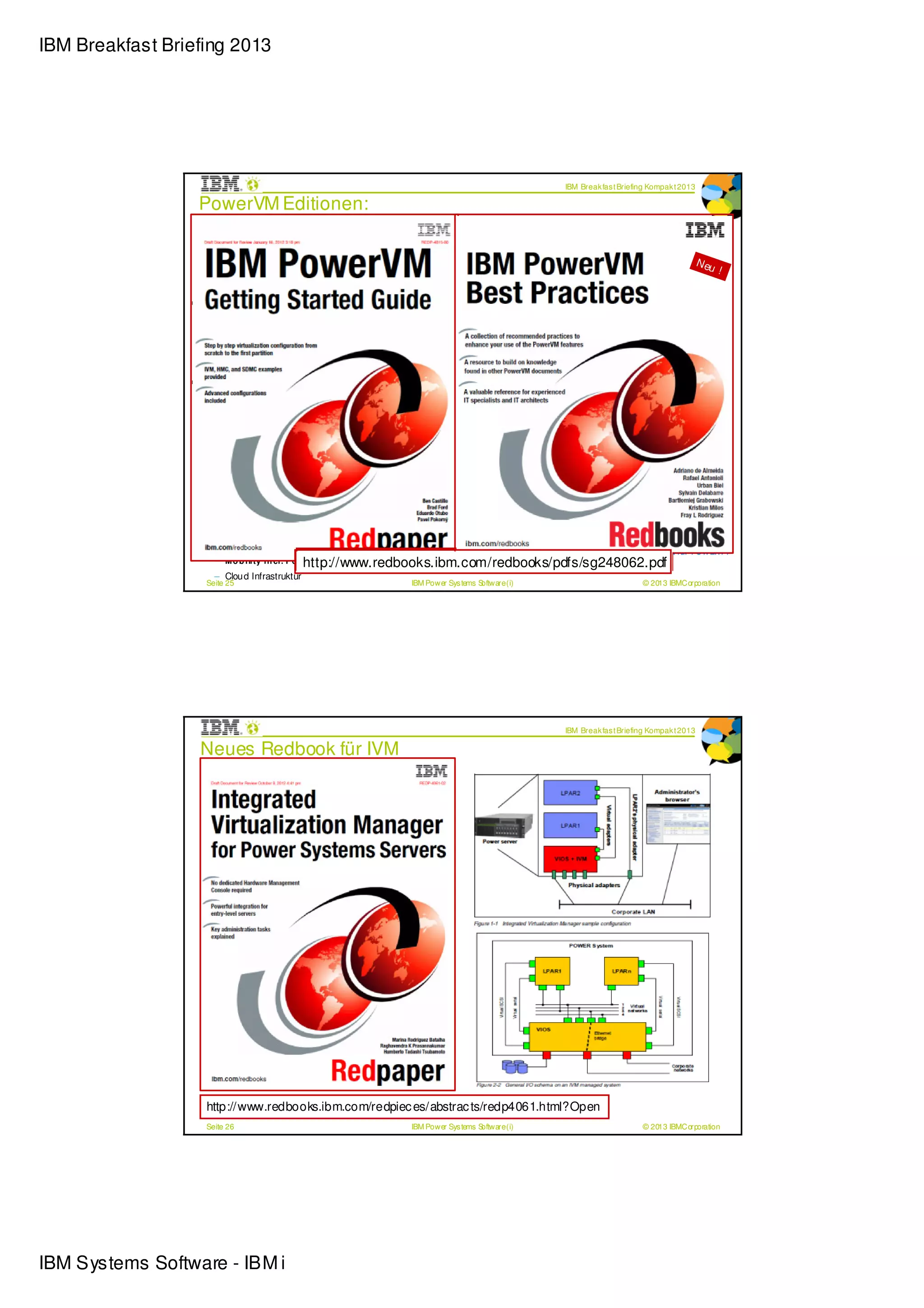 IBM Breakfast Briefing 2013




                                                                                                 IBM Break fas t Briefing Kompak t 2013

                  PowerVM Editionen:
                  Die nächste Generation Storage Virtualisierung
                  Shared Storage Pools und Thin Provisioning
                  IBM i Support für Live Partition Mobility                                                                               N eu
                                                                                                                                                 !
                  PowerVM für Linux
                  Shared Storage Pools
                  erlauben VMs auf
                  multipl en physischen
                  Servern, virtuellen Storage
                  gemeins am zu nutz en
                  Thin Provisioning für
                  dynamische Opti m ung
                                      ier
                  von Storage
                   Po w erVM Exp ress Ed i ti o n

                     – Test-, Pilot Installatione n
                     – Einzelsystem Pro jekte

                   Po w erVM Stan d ard Ed i ti o n

                     – Produktio nsumg ebun g
                     – Server Konso lid ierun g

                   Po w erVM En terp ri se Ed i tio n

                     – Multi System Umgeb ung                                          ** Neu im Release PowerVM V2.2.2 für POWER7+
                     – M o b i li ty i n cl . Po whttp://www.redbooks.ibm.com/redpieces/pdfs/redp4815.pdf
                                                  http://www.redbooks.ibm.com/redbooks/pdfs/sg248062.pdf
                                                  er Bl ad es
                     – Clou d Infrastruktur
                   Seite 25                                    IBM Power Sys tems Software (i)                         © 2013 IBMCorporation




                                                                                                 IBM Break fas t Briefing Kompak t 2013

                  Neues Redbook für IVM




                   http://www.redbooks.ibm.com/redpiec es/abstrac ts/redp4061.html?Open
                   Seite 26                                    IBM Power Sys tems Software (i)                         © 2013 IBMCorporation




IBM Systems Software - IBM i
 