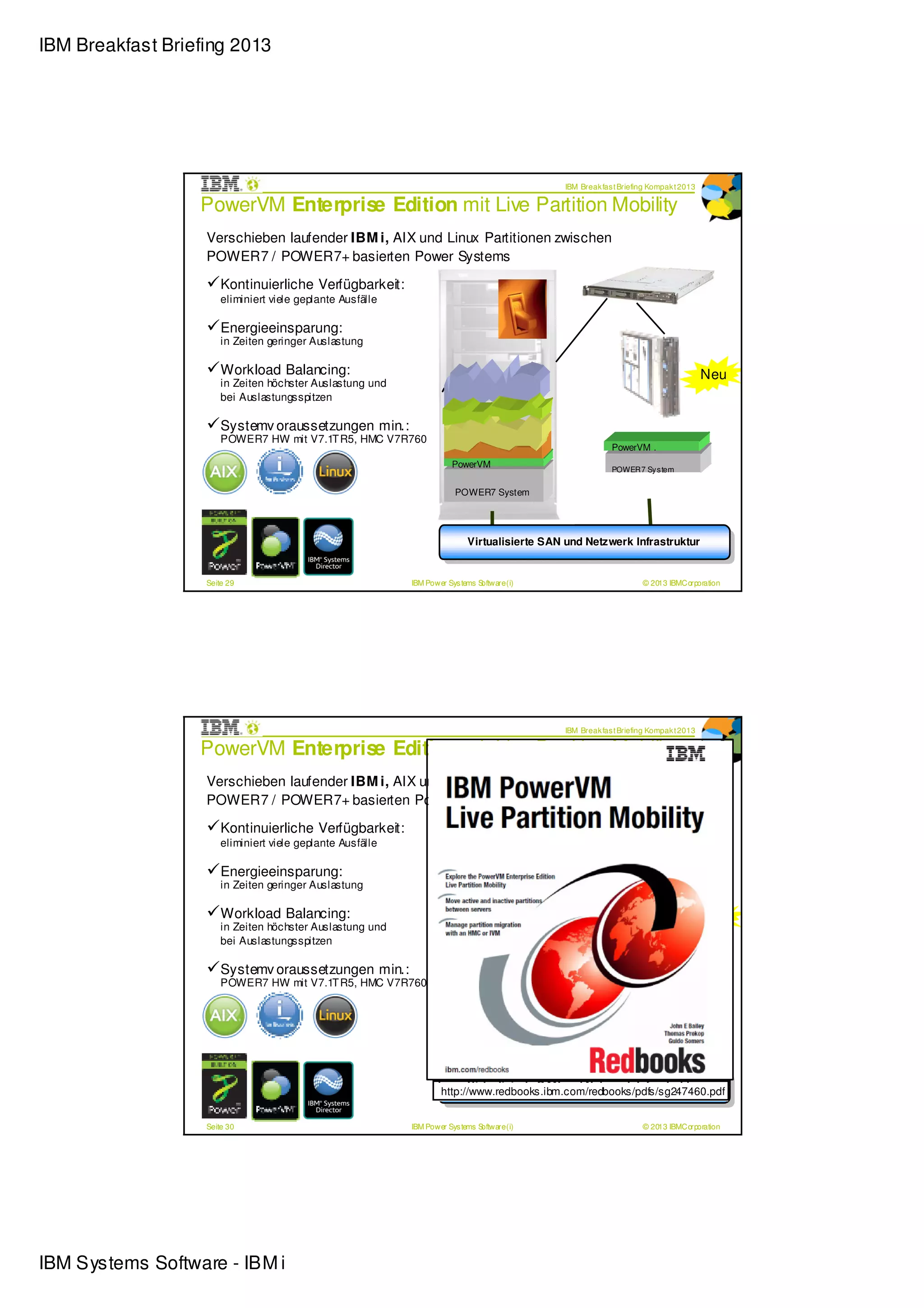 IBM Breakfast Briefing 2013




                                                                                              IBM Break fas t Briefing Kompak t 2013

                  PowerVM Enterprise Edition mit Live Partition Mobility
                   Verschieben laufender IBM i, AIX und Linux Partitionen zwischen
                   POWER7 / POWER7+ basierten Power Systems

                       Kontinuierliche Verfügbarkeit:
                       eliminiert viele geplante Ausfälle

                       Energieeinsparung:
                       in Zeiten geringer Auslastung

                       Workload Balancing:                                                                                             Neu
                       in Zeiten höchster Auslastung und
                       bei Auslastungsspitzen

                       Systemv oraussetzungen min.:
                       POWER7 HW mit V7.1T R5, HMC V7R760
                                                                                                           PowerVM .
                                                                        PowerVM                            POWER7 Sy s tem


                                                                         POWER7 System




                                                                          Virtualisierte SAN und Netzwerk Infrastruktur
                                                                     Virtua lisie rte SAN und Netzwerk Infrastruktur rr
                                                                      Virtua lisie rte SAN und NetzwerkInfrastruktu
                                                                           Virtualisierte SAN und Netzwerk Infrastruktu


                   Seite 29                                 IBM Power Sys tems Software (i)                         © 2013 IBMCorporation




                                                                                              IBM Break fas t Briefing Kompak t 2013

                  PowerVM Enterprise Edition mit Live Partition Mobility
                   Verschieben laufender IBM i, AIX und Linux Partitionen zwischen
                   POWER7 / POWER7+ basierten Power Systems

                       Kontinuierliche Verfügbarkeit:
                       eliminiert viele geplante Ausfälle

                       Energieeinsparung:
                       in Zeiten geringer Auslastung

                       Workload Balancing:                                                                                             Neu
                       in Zeiten höchster Auslastung und
                       bei Auslastungsspitzen

                       Systemv oraussetzungen min.:
                       POWER7 HW mit V7.1T R5, HMC V7R760
                                                                                                           PowerVM .
                                                                        PowerVM                            POWER7 Sy s tem


                                                                         POWER7 System




                                                                           Virtualisierte SAN und Netzwerk Infrastruktur
                                                                    Virtua lisie rte SAN und Netzwerk Infrastruktur r
                                                                     Virtua lisie rte SAN und NetzwerkInfrastruktu
                                                                    http://www.redbooks.ibm.com/redbooks/pdfs/sg247460.pdfr
                                                                            Virtualisierte SAN und Netzwerk Infrastruktu


                   Seite 30                                 IBM Power Sys tems Software (i)                         © 2013 IBMCorporation




IBM Systems Software - IBM i
 