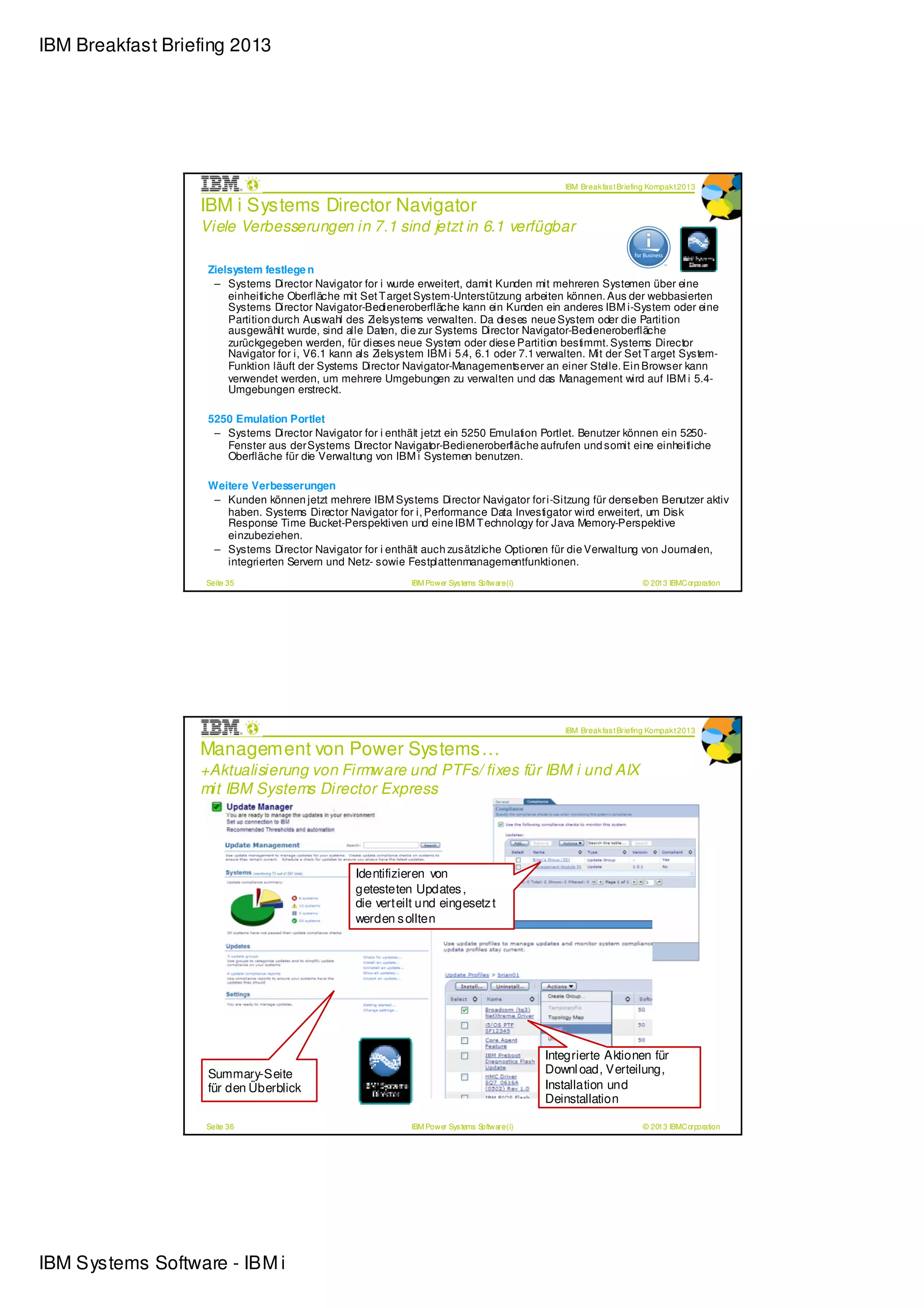 IBM Breakfast Briefing 2013




                                                                                                   IBM Break fas t Briefing Kompak t 2013

                  IBM i Systems Director Navigator
                  Viele Verbesserungen in 7.1 sind je tzt in 6.1 verfügbar

                   Zielsystem festlege n
                    – Systems Director Navigator for i wurde erweitert, damit Kunden mit mehreren Systemen über eine
                       einheitliche Oberfläche mit Set T arget System-Unterstützung arbeiten können. Aus der webbasierten
                       Systems Director Navigator-Bedieneroberfläche kann ein Kunden ein anderes IBM i-System oder eine
                       Partition durch Auswahl des Zielsystems verwalten. Da dieses neue System oder die Partition
                       ausgewählt wurde, sind alle Daten, die zur Systems Director Navigator-Bedieneroberfläche
                       zurückgegeben werden, für dieses neue System oder diese Partition bestimmt. Systems Director
                       Navigator for i, V6.1 kann als Zielsystem IBM i 5.4, 6.1 oder 7.1 verwalten. Mit der Set T arget System-
                       Funktion läuft der Systems Director Navigator-Managementserver an einer Stelle. Ein Browser kann
                       verwendet werden, um mehrere Umgebungen zu verwalten und das Management wird auf IBM i 5.4-
                       Umgebungen erstreckt.

                   5250 Emulation Portlet
                    – Systems Director Navigator for i enthält jetzt ein 5250 Emulation Portlet. Benutzer können ein 5250-
                      Fenster aus der Systems Director Navigator-Bedieneroberfläche aufrufen und somit eine einheitliche
                      Oberfläche für die Verwaltung von IBM i Systemen benutzen.

                   Weitere Verbesserungen
                    – Kunden können jetzt mehrere IBM Systems Director Navigator for i-Sitzung für denselben Benutzer aktiv
                      haben. Systems Director Navigator for i, Performance Data Investigator wird erweitert, um Disk
                      Response Time Bucket-Perspektiven und eine IBM T echnology for Java Memory-Perspektive
                      einzubeziehen.
                    – Systems Director Navigator for i enthält auch zusätzliche Optionen für die Verwaltung von Journalen,
                      integrierten Servern und Netz- sowie Festplattenmanagementfunktionen.
                   Seite 35                                   IBM Power Sys tems Software (i)                            © 2013 IBMCorporation




                                                                                                   IBM Break fas t Briefing Kompak t 2013

                  Management von Power Systems…
                  +Aktualisierung von Firmware und PTFs/ fixes für IBM i und AIX
                  mit IBM Systems Director Express




                                                  Identifizieren von
                                                  getesteten Updates ,
                                                  die verteilt und eingesetz t
                                                  werden s ollten




                                                                                                Integrierte Aktionen für
                   Summary-Seite                                                                Downl oad, Verteilung,
                   für den Überblick                                                            Installation und
                                                                                                Deinstallation

                   Seite 36                                   IBM Power Sys tems Software (i)                            © 2013 IBMCorporation




IBM Systems Software - IBM i
 