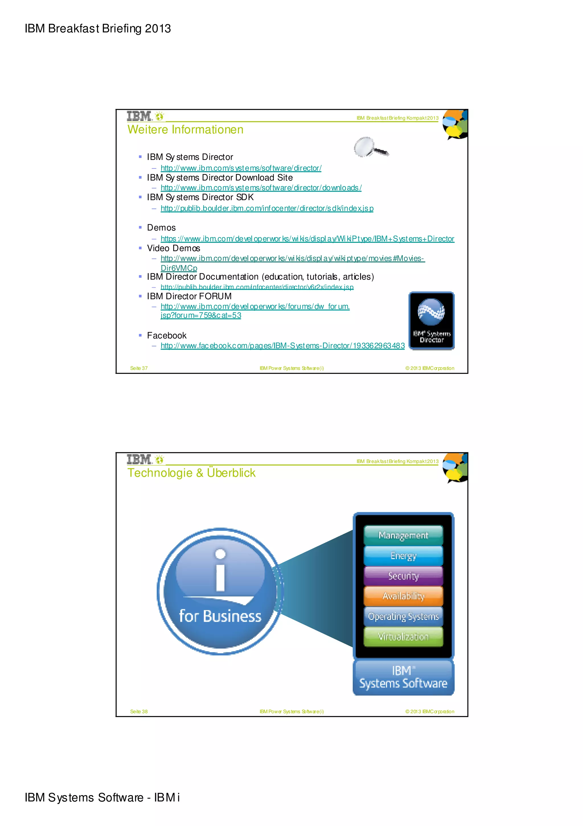 IBM Breakfast Briefing 2013




                                                                                                    IBM Break fas t Briefing Kompak t 2013

                  Weitere Informationen

                          IBM Sy stems Director
                              – http://www.ibm.com/s ystems/software/director/
                          IBM Sy stems Director Download Site
                              – http://www.ibm.com/s ystems/software/director/downloads /
                          IBM Sy stems Director SDK
                              – http://publib.boulder.ibm.com/infocenter/director/s dk/index.js p

                          Demos
                              – https ://www.ibm.com/devel operwor ks/wi kis/displ ay/Wi kiPtype/IBM+Systems+Director
                          Video Demos
                              – http://www.ibm.com/devel operwor ks/wi kis/displ ay/wiki ptype/movies #Movies-
                                Dir6VMCp
                          IBM Director Documentation (education, tutorials, articles)
                              – http://publib.boulder.ibm.com/infocenter/director/v6r2x/index.jsp
                          IBM Director FORUM
                              – http://www.ibm.com/devel operwor ks/forums/dw_for um.
                                jsp?forum=759&c at=53

                          Facebook
                              – http://www.fac ebook.c om/pages/IBM-Systems-Director/193362963483

                   Seite 37                                      IBM Power Sys tems Software (i)                          © 2013 IBMCorporation




                                                                                                    IBM Break fas t Briefing Kompak t 2013

                  Technologie & Überblick




                   Seite 38                                      IBM Power Sys tems Software (i)                          © 2013 IBMCorporation




IBM Systems Software - IBM i
 