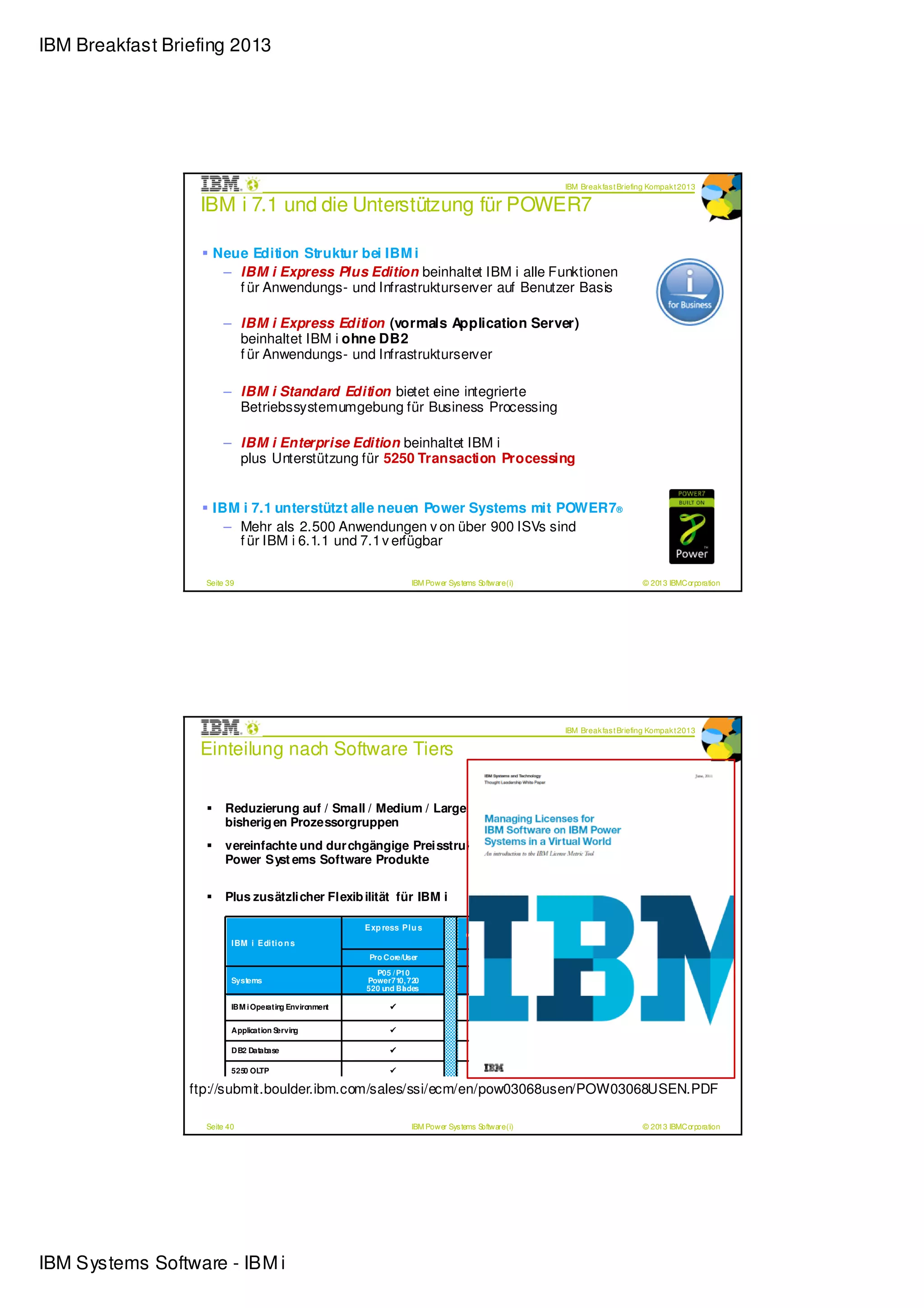 IBM Breakfast Briefing 2013




                                                                                                                     IBM Break fas t Briefing Kompak t 2013

                  IBM i 7.1 und die Unterstützung für POWER7

                    Neue Edition Struktur bei IBM i
                     – IBM i Express Plus Edition beinhaltet IBM i alle Funktionen
                       f ür Anwendungs- und Infrastrukturserver auf Benutzer Basis

                       – IBM i Express Edition (vormals Application Server)
                         beinhaltet IBM i ohne DB2
                         f ür Anwendungs- und Infrastrukturserver

                       – IBM i Standard Edition bietet eine integrierte
                         Betriebssystemumgebung für Business Processing

                       – IBM i Enterprise Edition beinhaltet IBM i
                         plus Unterstützung für 5250 Transaction Processing


                    IBM i 7.1 unterstützt alle neuen Power Systems mit POWER7®
                      – Mehr als 2.500 Anwendungen v on über 900 ISVs sind
                        f ür IBM i 6.1.1 und 7.1 v erfügbar

                   Seite 39                                        IBM Power Sys tems Software (i)                                            © 2013 IBMCorporation




                                                                                                                     IBM Break fas t Briefing Kompak t 2013

                  Einteilung nach Software Tiers


                        Reduzierung auf / Small / Medium / Large / Soft war e Tiers anstelle der
                        bisherig en Prozessorgruppen
                        vereinfachte und dur chgängige Preisstruktur für die komplette F amilie der
                        Power Syst ems Software Produkte


                        Plus zusätzlicher Flexib ilität für IBM i

                                                       Exp ress Pl u s                  Exp ress                 Stan d ard             En terp ri se
                                                                                   (Appli cati on Ser ver )
                          I BM i Edi ti o n s
                                                        Pro Core/User                   Pro Core                  Pro Core                   Pro Core

                                                         P05 / P10                                               P20 / P30 / P50
                          Systems                      Power710, 720                                     Power730, 740, 750, 770, 780, 795
                                                       520 u Bl des
                                                            nd a                                          sowie Power 550, 560, 570, 595

                          IBM i Operatin Enviro
                                        g      nment


                          Application Serving

                          DB2 Database

                          5250 OLTP

                 ftp://submit.boulder.ibm.com/sales/ssi/ecm/en/pow03068usen/POW03068USEN.PDF

                   Seite 40                                        IBM Power Sys tems Software (i)                                            © 2013 IBMCorporation




IBM Systems Software - IBM i
 