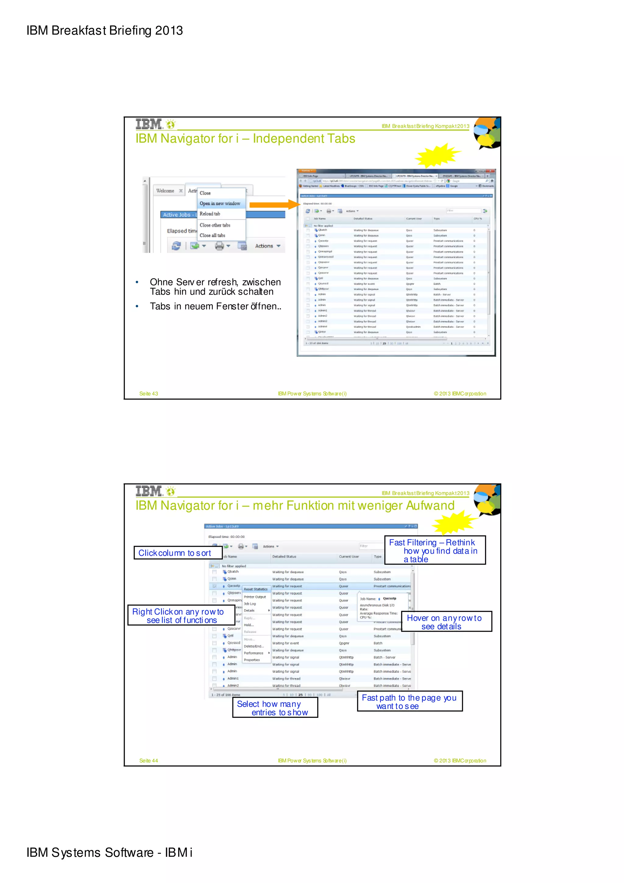IBM Breakfast Briefing 2013




                                                                                                IBM Break fas t Briefing Kompak t 2013

                  IBM Navigator for i – Independent Tabs




                  •       Ohne Serv er refresh, zwischen
                          Tabs hin und zurück schalten
                  •       Tabs in neuem Fenster öffnen..




                      Seite 43                           IBM Power Sys tems Software (i)                              © 2013 IBMCorporation




                                                                                                IBM Break fas t Briefing Kompak t 2013

                  IBM Navigator for i – mehr Funktion mit weniger Aufwand

                                                                                                   Fast Filtering – Rethink
                   Click column to s ort                                                              how you find data in
                                                                                                      a table




                  Right Click on any row to
                     see list of functi ons                                                               Hover on any row to
                                                                                                             see details




                                                                                           Fast path to the page you
                                              Select how many                                 want to s ee
                                                  entries to s how




                      Seite 44                           IBM Power Sys tems Software (i)                              © 2013 IBMCorporation




IBM Systems Software - IBM i
 