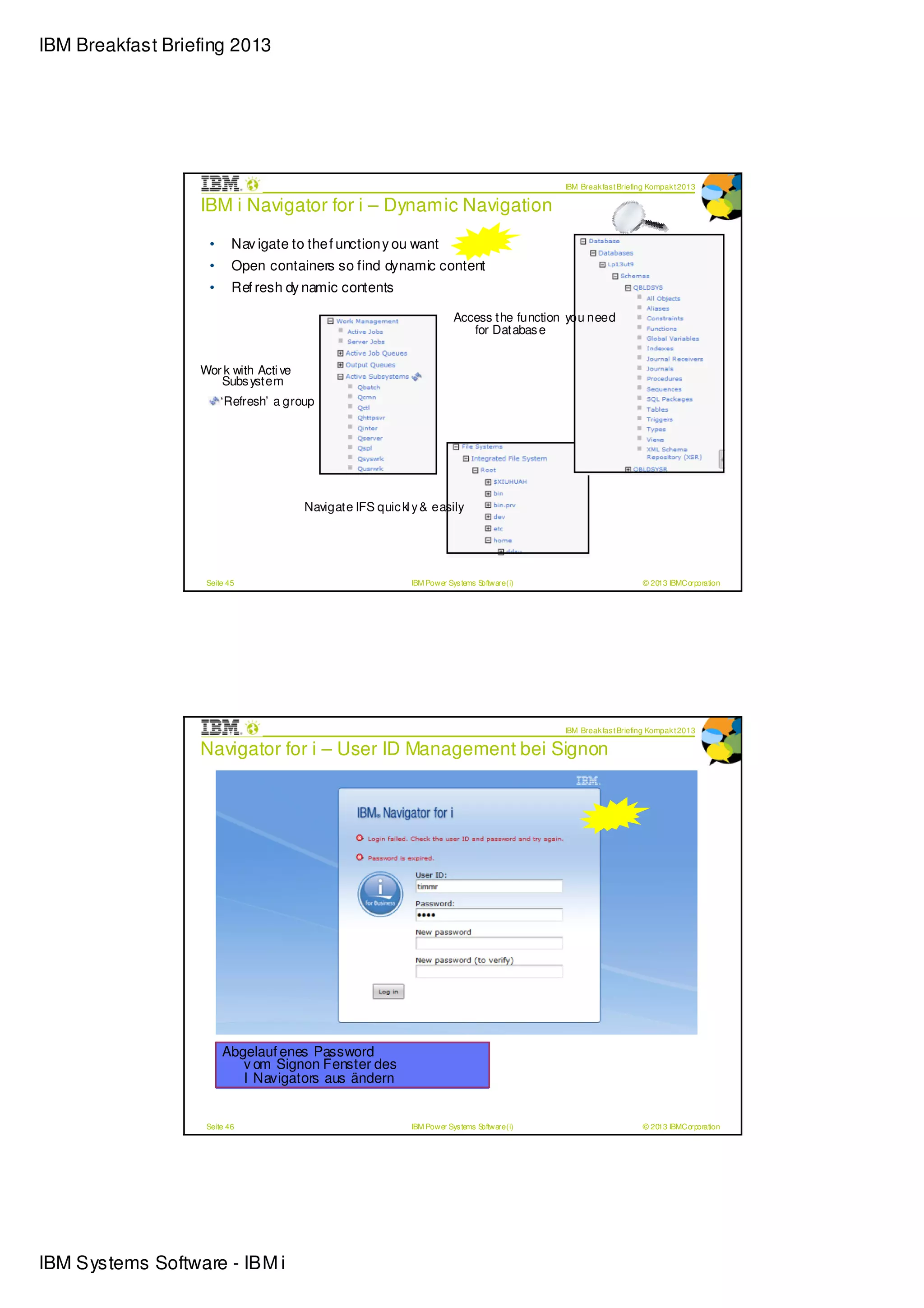 IBM Breakfast Briefing 2013




                                                                                             IBM Break fas t Briefing Kompak t 2013

                  IBM i Navigator for i – Dynamic Navigation

                   •      Nav igate to the f unction y ou want
                   •      Open containers so find dynamic content
                   •      Ref resh dy namic contents

                                                                       Access the function you need
                                                                          for Databas e


                  Wor k with Acti ve
                     Subs ystem
                       ‘Refresh’ a group




                                       Navigate IFS quic kl y & easily




                   Seite 45                                IBM Power Sys tems Software (i)                         © 2013 IBMCorporation




                                                                                             IBM Break fas t Briefing Kompak t 2013

                  Navigator for i – User ID Management bei Signon




                       Abgelauf enes Password
                          v om Signon Fenster des
                          I Navigators aus ändern


                   Seite 46                                IBM Power Sys tems Software (i)                         © 2013 IBMCorporation




IBM Systems Software - IBM i
 