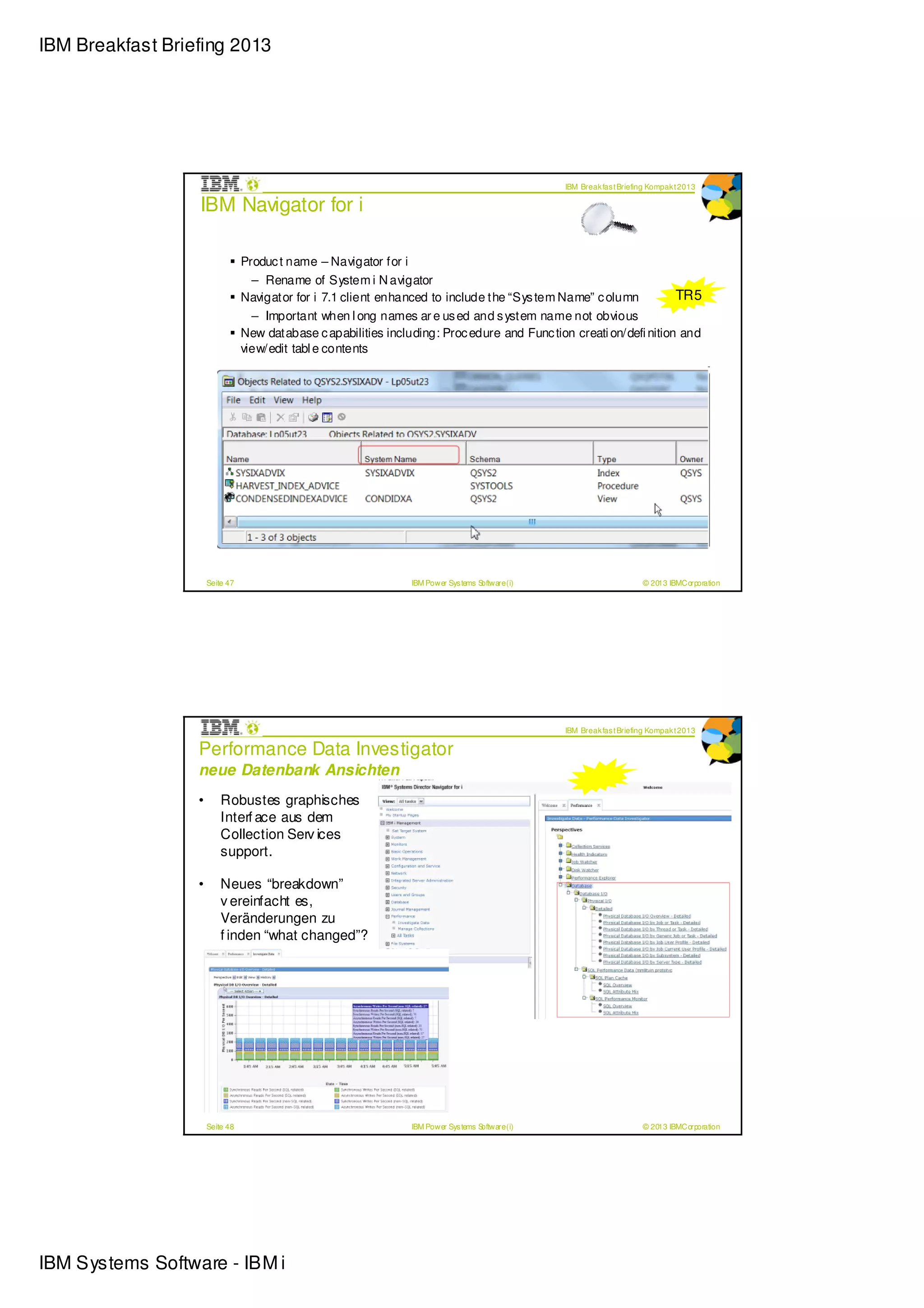 IBM Breakfast Briefing 2013




                                                                                                   IBM Break fas t Briefing Kompak t 2013

                  IBM Navigator for i

                                 Produc t name – Navigator for i
                                   – Rename of System i N avigator
                                 Navigator for i 7.1 client enhanced to include the “Sys tem Name” c olumn           TR5
                                   – Important when l ong names ar e us ed and s ystem name not obvious
                                 New database c apabilities including: Proc edure and Func tion creati on/defi nition and
                                 view/edit tabl e contents




                      Seite 47                                   IBM Power Sys tems Software (i)                         © 2013 IBMCorporation




                                                                                                   IBM Break fas t Briefing Kompak t 2013

                  Performance Data Investigator
                  neue Datenbank Ansichten
                  •       Robustes graphisches
                          Interf ace aus dem
                          Collection Serv ices
                          support.

                  •       Neues “breakdown”
                          v ereinfacht es,
                          Veränderungen zu
                          f inden “what changed”?




                      Seite 48                                   IBM Power Sys tems Software (i)                         © 2013 IBMCorporation




IBM Systems Software - IBM i
 