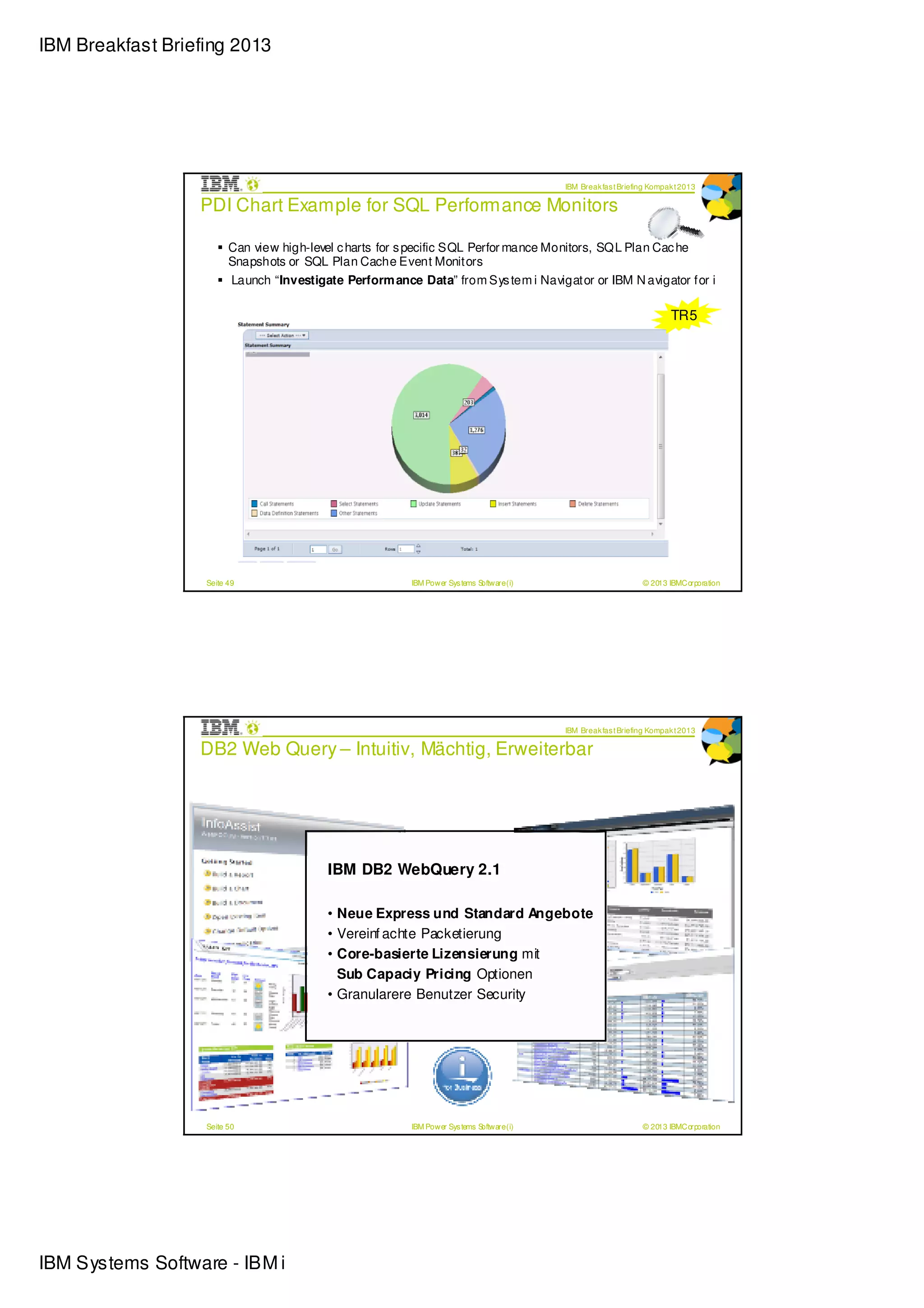 IBM Breakfast Briefing 2013




                                                                                           IBM Break fas t Briefing Kompak t 2013

                  PDI Chart Example for SQL Performance Monitors

                         Can view high-level c harts for s pecific SQL Perfor mance Monitors, SQL Plan Cac he
                         Snapshots or SQL Plan Cache Event Monitors
                         Launch “Investigate Perform ance Data” from Sys tem i Navigator or IBM N avigator for i

                                                                                                                         TR5




                   Seite 49                              IBM Power Sys tems Software (i)                         © 2013 IBMCorporation




                                                                                           IBM Break fas t Briefing Kompak t 2013

                  DB2 Web Query – Intuitiv, Mächtig, Erweiterbar




                                                  Authoring Tool
                                                  Authoring Tool
                                          IBM DB2 “Intuitive”
                                                   WebQuery 2.1
                                                   “Intuitive”

                                                                 Reports & Graphs
                                                                  Reports & Graphs
                                          • Neue Express und“Flexible delivery”
                                                                    Standard Angebote
                                                                   “Flexible delivery”

                                          • Vereinf achte Packetierung
                                          • Core-basierte Lizensierung mit
                                                   Dashboards
                                                    Dashboards
                                            Sub Capaciy Pricing Optionen
                                                     “Insightful”
                                                      “Insightful”
                                          • Granularere Benutzer Security
                                                                        OLAP
                                                                        OLAP
                                                                           “Extensible”
                                                                            “Extensible”




                   Seite 50                              IBM Power Sys tems Software (i)                         © 2013 IBMCorporation




IBM Systems Software - IBM i
 