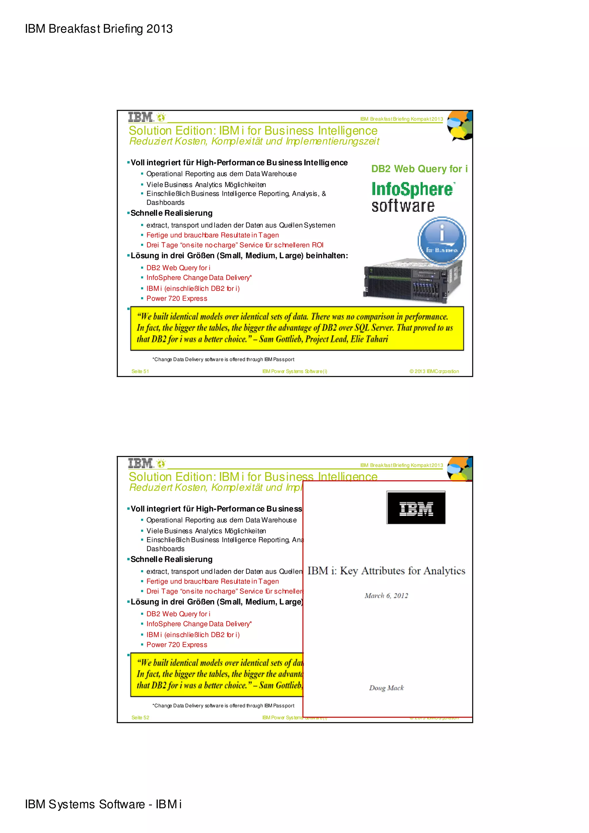 IBM Breakfast Briefing 2013




                                                                                                                 IBM Break fas t Briefing Kompak t 2013

                  Solution Edition: IBM i for Business Intelligence
                  Reduziert Kosten, Komplexität und Implementierungszeit

                   Voll integriert für High-Performan ce Bu siness Intellig ence
                         Operational Reporting aus dem Data Warehouse
                                                                                                                     DB2 Web Query for i
                         Viele Business Analytics Möglichkeiten
                         Einschließlich Business Intelligence Reporting, Analysis, &
                         Dashboards
                   Schnelle Realisierung
                         extract, transport und laden der Daten aus Quellen Systemen
                         Fertige und brauchbare Resultate in T agen
                         Drei T age “on-site no-charge” Service für schnelleren ROI
                   Lösung in drei Größen (Sm all, Medium, L arge) beinhalten:
                         DB2 Web Query for i
                         InfoSphere Change Data Delivery*
                         IBM i (einschließlich DB2 for i)
                         Power 720 Express
                   Bestellung mit 720 Edition Features
                         Small (4-core) = #4934,
                         Medium (6-core) = #4935
                         Large (6-core with more components)= #4936

                              *Change Data Delivery software is offered through IBM Pas s port

                   Seite 51                                                    IBM Power Sys tems Software (i)                         © 2013 IBMCorporation




                                                                                                                 IBM Break fas t Briefing Kompak t 2013

                  Solution Edition: IBM i for Business Intelligence
                  Reduziert Kosten, Komplexität und Implementierungszeit

                   Voll integriert für High-Performan ce Bu siness Intellig ence
                         Operational Reporting aus dem Data Warehouse
                                                                                                                     DB2 Web Query for i
                         Viele Business Analytics Möglichkeiten
                         Einschließlich Business Intelligence Reporting, Analysis, &
                         Dashboards
                   Schnelle Realisierung
                         extract, transport und laden der Daten aus Quellen Systemen
                         Fertige und brauchbare Resultate in T agen
                         Drei T age “on-site no-charge” Service für schnelleren ROI
                   Lösung in drei Größen (Sm all, Medium, L arge) beinhalten:
                         DB2 Web Query for i
                         InfoSphere Change Data Delivery*
                         IBM i (einschließlich DB2 for i)
                         Power 720 Express
                   Bestellung mit 720 Edition Features
                         Small (4-core) = #4934,
                         Medium (6-core) = #4935
                         Large (6-core with more components)= #4936

                              *Change Data Delivery software is offered through IBM Pas s port

                   Seite 52                                                    IBM Power Sys tems Software (i)                         © 2013 IBMCorporation




IBM Systems Software - IBM i
 