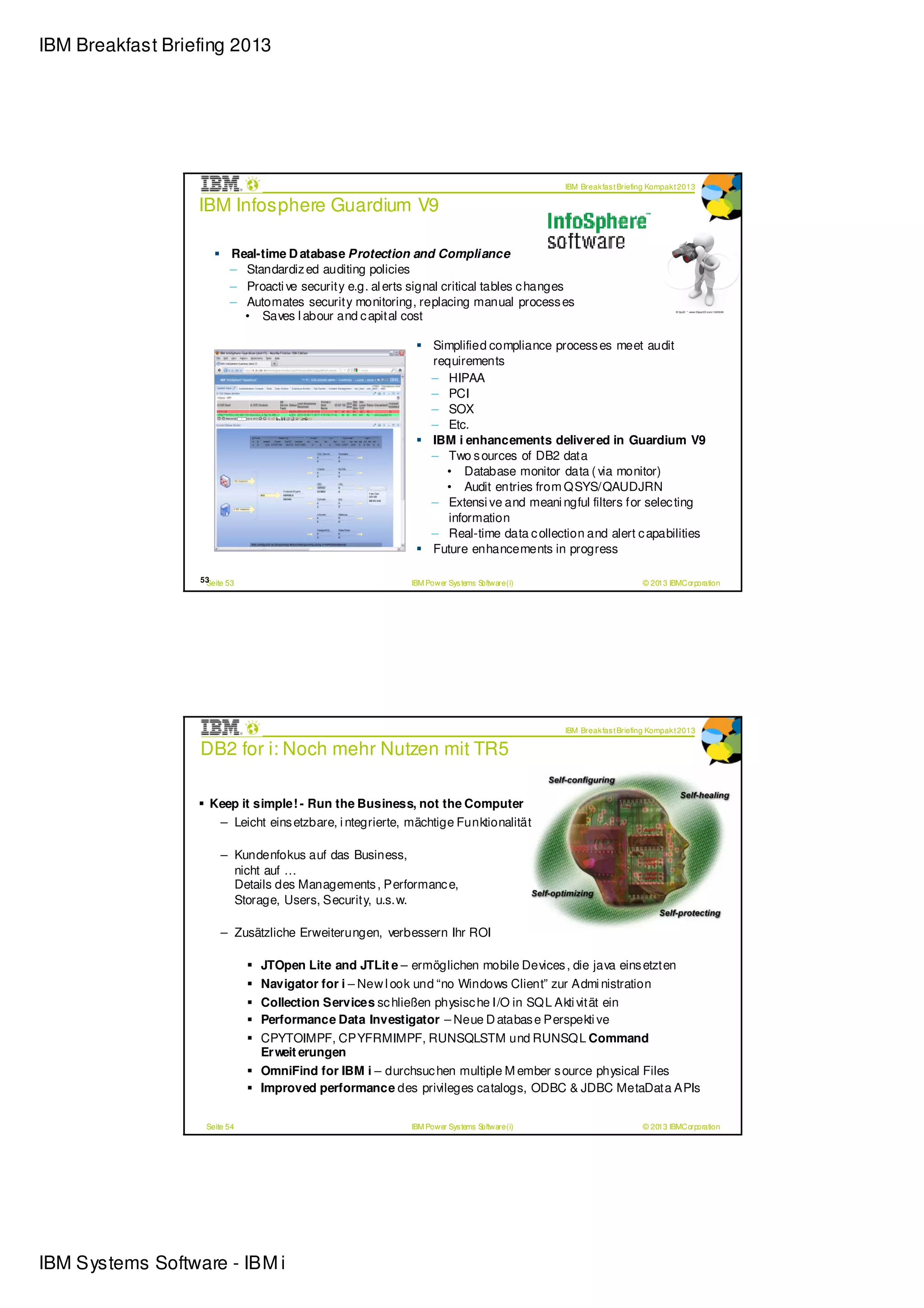 IBM Breakfast Briefing 2013




                                                                                             IBM Break fas t Briefing Kompak t 2013

                  IBM Infosphere Guardium V9

                         Real-time D atabase Protection and Compliance
                         – Standardiz ed auditing policies
                         – Proacti ve security e.g. al erts signal critical tables c hanges
                         – Automates security monitoring, replacing manual process es
                           • Saves l abour and c apital cost

                                                                 Simplified compliance process es meet audit
                                                                 requirements
                                                                 – HIPAA
                                                                 – PCI
                                                                 – SOX
                                                                 – Etc.
                                                                 IBM i enhancements deliver ed in Guardium V9
                                                                 – Two s ources of DB2 data
                                                                   • Database monitor data ( via monitor)
                                                                   • Audit entries from QSYS/QAUDJRN
                                                                 – Extensi ve and meani ngful filters for selec ting
                                                                    information
                                                                 – Real-time data c ollection and alert c apabilities
                                                                 Future enhancements in progress

                  53
                   Seite 53                                IBM Power Sys tems Software (i)                         © 2013 IBMCorporation




                                                                                             IBM Break fas t Briefing Kompak t 2013

                  DB2 for i: Noch mehr Nutzen mit TR5

                    Keep it simple! - Run the Business, not the Computer
                     – Leicht eins etzbare, i ntegrierte, mächtige Funktionalität

                       – Kundenfokus auf das Business,
                         nicht auf …
                         Details des Managements , Performanc e,
                         Storage, Users, Security, u.s.w.

                       – Zusätzliche Erweiterungen, verbessern Ihr ROI

                              JTOpen Lite and JTLit e – ermöglichen mobile Devices , die java eins etzten
                              Navigator for i – New l ook und “no Windows Client” zur Admi nistration
                              Collection Services sc hließen physisc he I/O in SQL Akti vität ein
                              Performance Data Investigator – Neue D atabas e Perspekti ve
                              CPYTOIMPF, CPYFRMIMPF, RUNSQLSTM und RUNSQL Command
                              Er weit erungen
                              OmniFind for IBM i – durchsuc hen multiple M ember s ource physical Files
                              Improved performance des privileges catalogs, ODBC & JDBC MetaData APIs


                   Seite 54                                IBM Power Sys tems Software (i)                         © 2013 IBMCorporation




IBM Systems Software - IBM i
 
