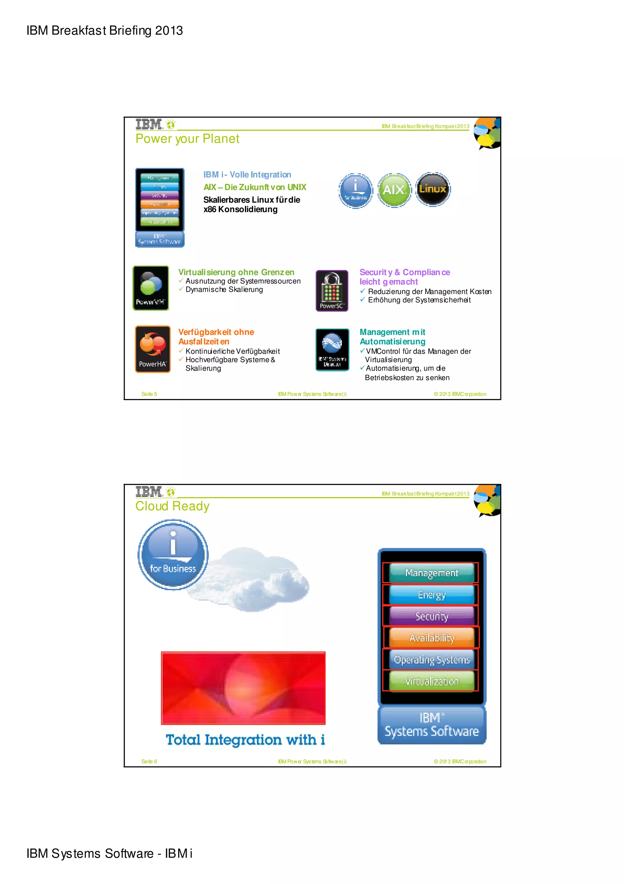 IBM Breakfast Briefing 2013




                                                                                                 IBM Break fas t Briefing Kompak t 2013

                  Power your Planet

                                   IBM i - Volle Integration
                                   AIX – Die Zukunft von UNIX
                                   Skalierbares Linux für die
                                   x86 Konsolidierung




                             Virtualisierung ohne Grenz en                                  Securit y & Complian ce
                              Ausnutzung der Systemressourcen                               leicht g emacht
                              Dynamische Skalierung                                           Reduzierung der Management Kosten
                                                                                              Erhöhung der Systemsicherheit



                             Verfügbarkeit ohne                                             Management m it
                             Ausfallzeit en                                                 Automatisierung
                              Kontinuierliche Verfügbarkeit                                  VMControl für das Managen der
                              Hochverfügbare Systeme &                                       Virtualisierung
                              Skalierung                                                     Automatisierung, um die
                                                                                             Betriebskosten zu senken

                   Seite 5                                IBM Power Sys tems Software (i)                              © 2013 IBMCorporation




                                                                                                 IBM Break fas t Briefing Kompak t 2013

                  Cloud Ready




                   Seite 6                                IBM Power Sys tems Software (i)                              © 2013 IBMCorporation




IBM Systems Software - IBM i
 