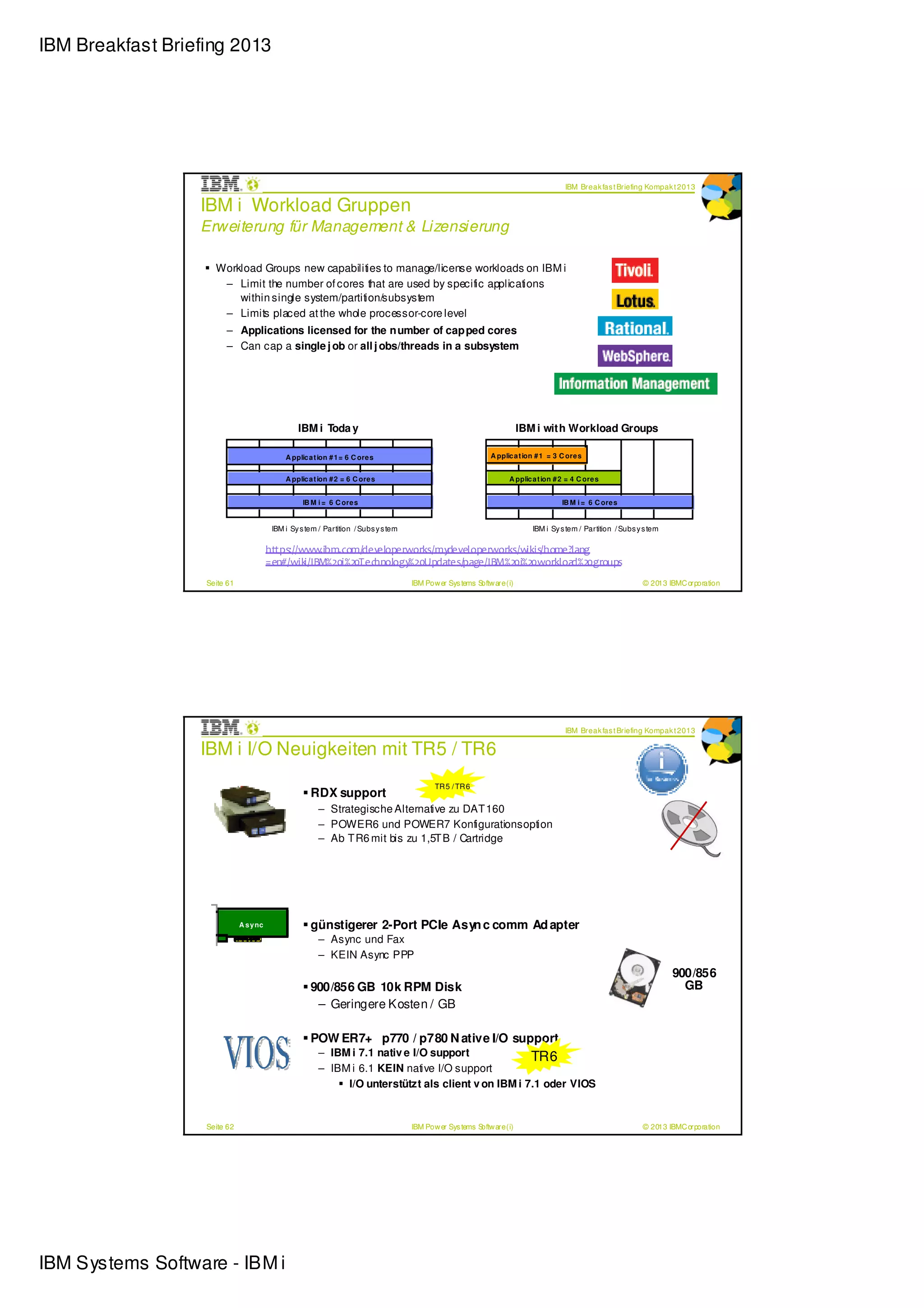 IBM Breakfast Briefing 2013




                                                                                                                                        IBM Break fas t Briefing Kompak t 2013

                  IBM i Workload Gruppen
                  Erweiterung für Management & Lizensierung

                     Workload Groups new capabilities to manage/license workloads on IBM i
                      – Limit the number of cores that are used by specific applications
                         within single system/partition/subsystem
                      – Limits placed at the whole processor-core level
                        – Applications licensed for the n umber of cap ped cores
                        – Can cap a single j ob or all j obs/threads in a subsystem




                                                  IBM i Toda y                                                            IBM i with Workload Groups

                                              A pplic a t ion # 1 = 6 C ore s                                  A pplic a t ion # 1 = 3 C ore s


                                              A pplic a t ion # 2 = 6 C ore s                                        A pplic a t ion # 2 = 4 C ore s


                                                    IB M i = 6 C ore s                                                                 IB M i = 6 C ore s


                                          IBM i Sy s tem / Partition / Subs y s tem                                          IBM i Sy s tem / Partition / Subs y s tem

                                         https://www.ibm.com/developerworks/mydeveloperworks/wikis/home?lang
                                         =en#/wik i/IBM%20i%20Technology%20Updates/page/IBM%20i%20workload%20groups
                   Seite 61                                                           IBM Pow er Sys tems Softw are (i)                                         © 2013 IBMC orporation




                                                                                                                                        IBM Break fas t Briefing Kompak t 2013

                  IBM i I/O Neuigkeiten mit TR5 / TR6
                                                                                             TR 5 / TR 6
                                                      RDX support
                                                         – Strategische Alternative zu DAT 160
                                                         – POWER6 und POWER7 Konfigurationsoption
                                                         – Ab T R6 mit bis zu 1,5T B / Cartridge




                              A s y nc                günstigerer 2-Port PCIe Asyn c comm Ad apter
                                                         – Async und Fax
                                                         – KEIN Async PPP
                                                                                                                                                                         900/856
                                                      900/856 GB 10k RPM Disk                                                                                              GB
                                                       – Geringere Kosten / GB

                                                      POW ER7+ p770 / p780 N ative I/O support
                                                         – IBM i 7.1 nativ e I/O support             TR6
                                                         – IBM i 6.1 KEIN native I/O support
                                                              I/O unterstützt als client v on IBM i 7.1 oder VIOS


                   Seite 62                                                           IBM Pow er Sys tems Softw are (i)                                         © 2013 IBMC orporation




IBM Systems Software - IBM i
 