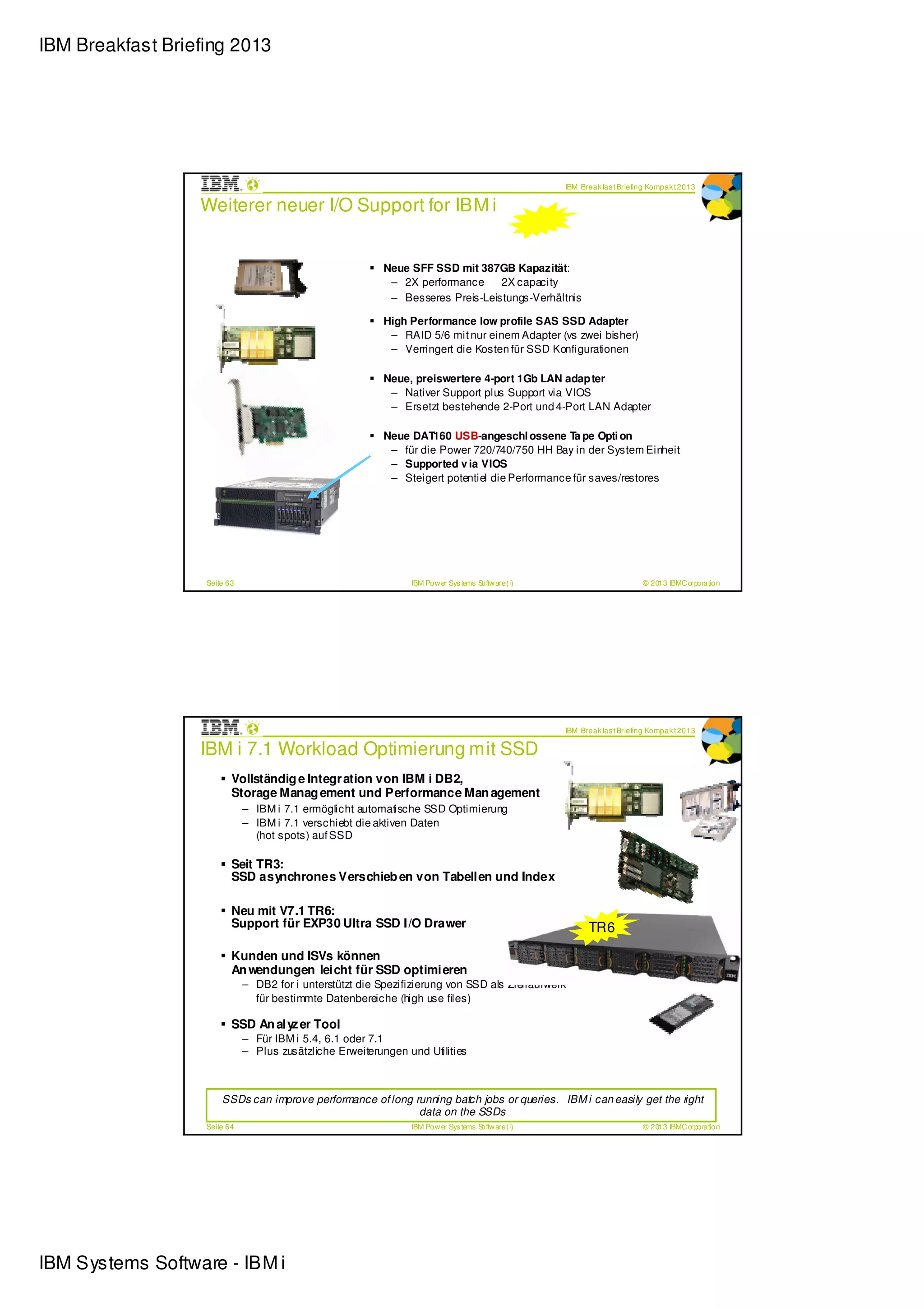 IBM Breakfast Briefing 2013




                                                                                                     IBM Break fas t Briefing Kompak t 2013

                  Weiterer neuer I/O Support for IBM i


                                                           Neue SFF SSD mit 387GB Kapazität:
                                                            – 2X performance     2X capacity
                                                            – Besseres Preis-Leistungs-Verhältnis

                                                           High Performance low profile SAS SSD Adapter
                                                            – RAID 5/6 mit nur einem Adapter (vs zwei bisher)
                                                            – Verringert die Kosten für SSD Konfigurationen

                                                           Neue, preiswertere 4-port 1Gb LAN adap ter
                                                            – Nativer Support plus Support via VIOS
                                                            – Ersetzt bestehende 2-Port und 4-Port LAN Adapter

                                                           Neue DAT160 USB-angeschl ossene Ta pe Opti on
                                                            – für die Power 720/740/750 HH Bay in der System Einheit
                                                            – Supported v ia VIOS
                                                            – Steigert potentiel die Performance für saves/restores




                   Seite 63                                      IBM Pow er Sys tems Softw are (i)                         © 2013 IBMC orporation




                                                                                                     IBM Break fas t Briefing Kompak t 2013

                  IBM i 7.1 Workload Optimierung mit SSD
                          Vollständig e Integr ation von IBM i DB2,
                          Storage Manag ement und Performance Man agement
                              – IBM i 7.1 ermöglicht automatische SSD Optimierung
                              – IBM i 7.1 verschiebt die aktiven Daten
                                (hot spots) auf SSD

                          Seit TR3:
                          SSD asynchrones Verschieb en von Tabellen und Index

                          Neu mit V7.1 TR6:
                          Support für EXP30 Ultra SSD I/O Drawer                                           TR6

                          Kunden und ISVs können
                          An wendungen leicht für SSD optimieren
                              – DB2 for i unterstützt die Spezifizierung von SSD als Ziellaufwerk
                                für bestimmte Datenbereiche (high use files)

                          SSD An alyz er Tool
                              – Für IBM i 5.4, 6.1 oder 7.1
                              – Plus zusätzliche Erweiterungen und Utilities



                       SSDs can improve performance of long running batch jobs or queries. IBM i can easily get the right
                                                             data on the SSDs
                   Seite 64                                      IBM Pow er Sys tems Softw are (i)                         © 2013 IBMC orporation




IBM Systems Software - IBM i
 