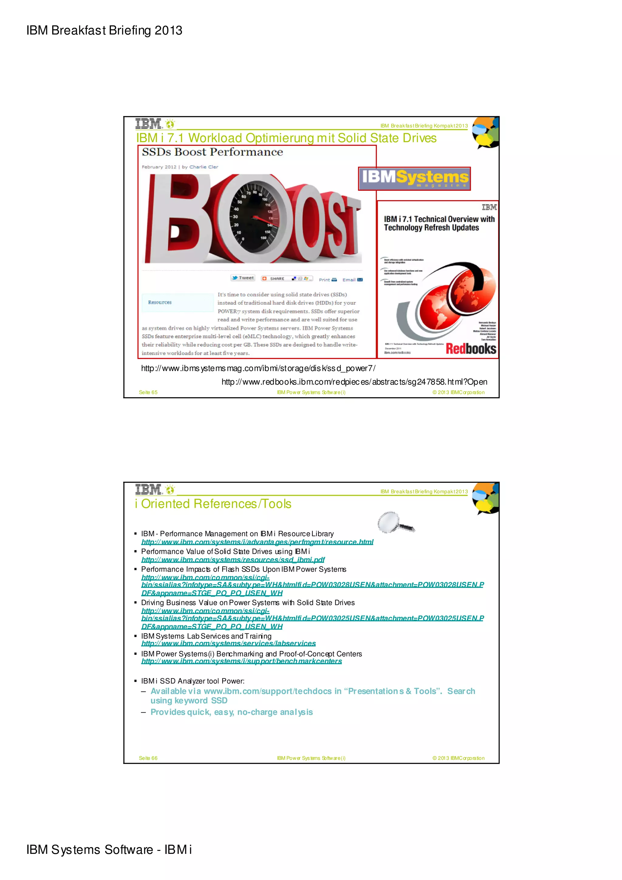 IBM Breakfast Briefing 2013




                                                                                            IBM Break fas t Briefing Kompak t 2013

                  IBM i 7.1 Workload Optimierung mit Solid State Drives




                   http://www.ibms ystems mag.com/ibmi/storage/dis k/ss d_power7/
                                          http://www.redbooks.ibm.com/redpiec es/abstrac ts/sg247858.html?Open
                   Seite 65                             IBM Pow er Sys tems Softw are (i)                         © 2013 IBMC orporation




                                                                                            IBM Break fas t Briefing Kompak t 2013

                  i Oriented References/Tools

                   IBM - Performance Management on IBM i Resource Library
                   http:// www.ibm.com/systems/i/advanta ges/perfmgm t/resource.html
                   Performance Value of Solid State Drives using IBM i
                   http:// www.ibm.com/systems/resources/ssd_ibmi.pdf
                   Performance Impacts of Flash SSDs Upon IBM Power Systems
                   http:// www.ibm.com/co mmon/ssi/cgi-
                   bin/ssialias?infotype=SA&subty pe=WH&htmlfi d=POW03028USEN&attachment=POW03028USEN.P
                   DF&appname=STGE_PO_PO_USEN_WH
                   Driving Business Value on Power Systems with Solid State Drives
                   http:// www.ibm.com/co mmon/ssi/cgi-
                   bin/ssialias?infotype=SA&subty pe=WH&htmlfi d=POW03025USEN&attachment=POW03025USEN.P
                   DF&appname=STGE_PO_PO_USEN_WH
                   IBM Systems Lab Services and T raining
                   http:// www.ibm.com/systems/services/labservices
                   IBM Power Systems(i) Benchmarking and Proof-of-Concept Centers
                   http:// www.ibm.com/systems/i/sup port/bench markcenters

                   IBM i SSD Analyzer tool Power:
                   – Available via www.ibm.com/support/techdocs in “Pr esentation s & Tools”. Sear ch
                     using keyword SSD
                   – Provides quick, easy, no-charge analysis




                   Seite 66                             IBM Pow er Sys tems Softw are (i)                         © 2013 IBMC orporation




IBM Systems Software - IBM i
 